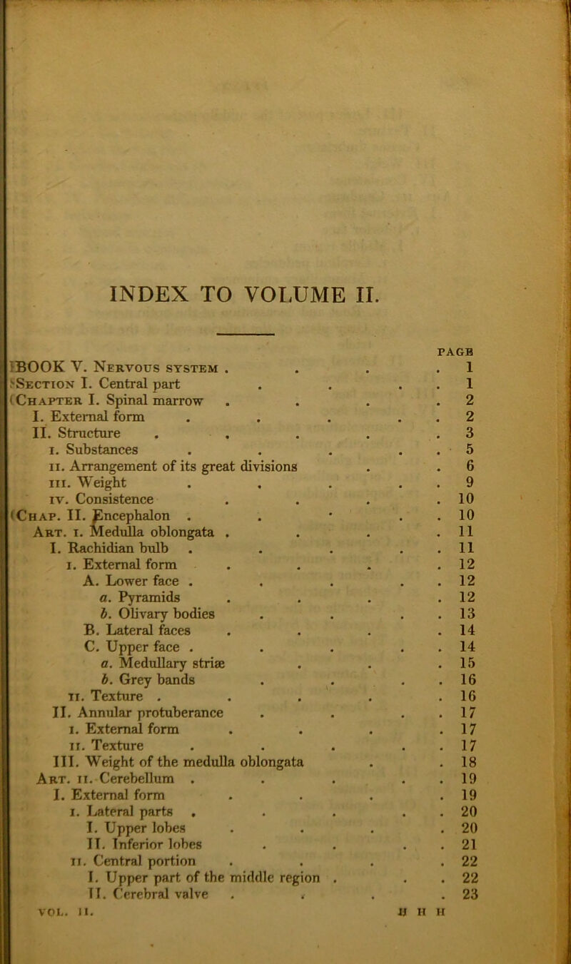 PAGB {BOOK V. NeRVOÜS SYSTEM . . . .1 'Section I. Central part . . . . 1 (Chapter I. Spinal marrow . • . .2 I. Extemal form , . . . . 2 II. Structure . , . . .3 I. Substances . . . . . 5 n. Arrangement of its great divisions . . 6 III. Weight . , . . . 9 IV. Consistence . . . .10 iChap. II. Encephalon . . • . . 10 Art. I. Medulla oblongata . . . .11 I. Rachidian bidb . . . . . 11 I. Extemal form . . . .12 A. Lower face . . . . . 12 a. Pyramids . . . .12 b. OUvary bodies . . . . 13 B. Lateral faces . . . .14 C. Upper face . . . . . 14 fl. Medullary strise . . .15 b. Grey bands . . . . 16 II. Texture . . . . .16 II. Annular protuberance . . . . 17 I. Extemal form . . . .17 II. Textnre . . . . . 17 III. Weight of the medulla oblongata . . 18 Art. II. Cerebellum . . . . . 19 I. Extemal form . . . .19 I. Lateral parts . . . . . 20 I. Upper lobes . . . .20 IT. Inferior lobes . . . . 21 II. Central portion . . . .22 I. Upper part of the middle region . . . 22 II. Cerebral valve . < . .23 VOI.. II. II H H