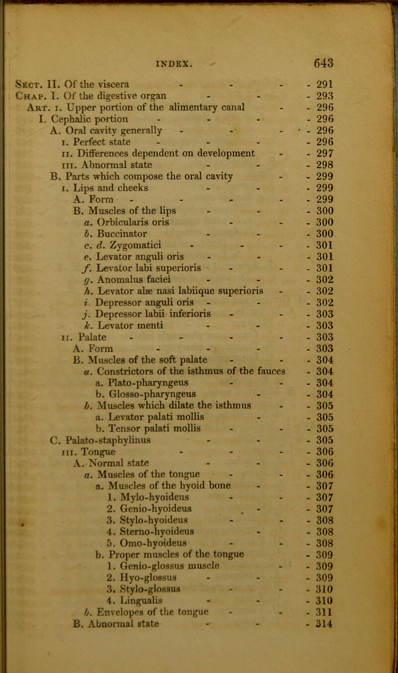 Sect. II. Of tlie viscera _ - 291 Chap. I. Of the digestive organ - 293 Art. I. Upper portion of the alimentary canal - - 296 I. Cephalic portion - - 296 A. Oral cavity generally - ' - 296 I. Perfect state . - . - 296 II. Differences dependent on development - - 297 III. Abnormal state - 298 B. Parts which compose the oral cavity - - 299 I. Lips and cheeks - 299 A. Form . . - - - 299 B. Muscles of the lips - 300 a. Orbicularis oris - - 300 h. Buccinator - 300 c. d. Zygomatici - * 301 e. Levator anguli oris - 301 f. Levator labi superioris - - 301 g. Anomalus faciei - 302 h. Levator alse nasi labiique superioris - - 302 i. Depressor anguli oris - 302 j. Depressor labii inferioris - - 303 k. Levator menti - 303 II, Palate - - - 303 A. Form ... - 303 B, Muscles of the soft palate . - 304 ß, Constrictors of the isthmus of the fauces - 304 a. Plato-pharyngeus - - 304 b. Glosso-pharyngeus - 304 b. Muscles which dilate the isthmus - 305 a. Levator palati mollis - 305 b. Tensor palati mollis - - 305 C, Palato-staphylinus - 305 III. Tongue - - 306 A. Normal state - 306 ß. Muscles of the tongue - - 306 a. Muscles of the hyoid bone - 307 1. Mylo-hyoideus - - 307 2. Genio-hyoideus - 307 3. Stylo-hyoideus - - 308 4. Stemo-hyoideus - 308 5. Omo-hyoideus - - 308 b. Proper muscles of the tongue - 309 1. Genio-glossus muscle - - 309 2, Hyo-glossus - 309 3. Stylo-glossus - - 310 4, Lingualis - 310 b. Envelopes of the tongue - - 311 B. Abnormal state ■ 314