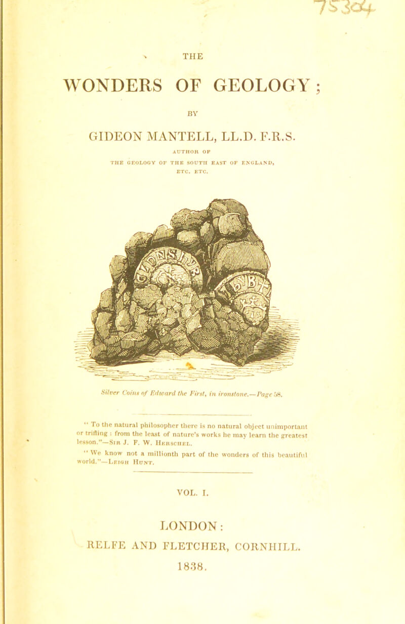 WONDERS OF GEOLOGY; BY GIDEON MANTELL, LL.D. F.R.S. AUTHOR OF THE GEOLOGY OF THE SOUTH EAST OF ENGLAND, ETC. ETC. Silver Coins of Edward the First, in ironstone.—Page ft8. To the natural philosopher there is no natural object unimportant or trifling : from the least of nature’s works he may learn the greatest lesson.”—Sir J. F. W. Herschel. “ We know not a millionth part of the wonders of this beautiful world.”—Leioh Hunt. VOL. I. LONDON: RELFE AND FLETCHER, COIINIIILL. 18.38.