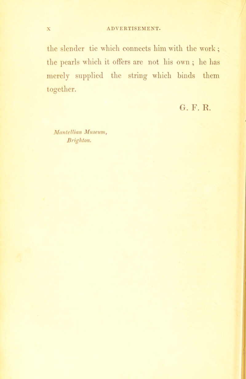 the slender tie which connects him with the work ; the pearls which it offers are not his own ; he has merely supplied the string which binds them together. G. F. E. Mantellian Museum,