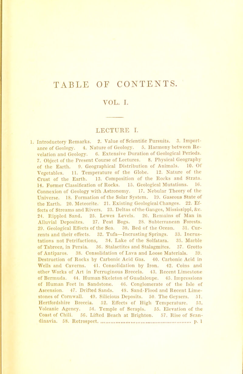 TABLE OF CONTENTS. VOL. I. LECTURE I. 1. Introductory Remarks. 2. Value of Scientific Pursuits. 3. Import- ance of Geology. 4. Nature of Geology. 5. Harmony between Re- velation and Geology. 6. Extensive Duration of Geological Periods. 7. Object of the Present Course of Lectures. 8. Physical Geography of the Earth. 9. Geographical Distribution of Animals. 10. Of Vegetables. 11. Temperature of the Globe. 12. Nature of the Crust of the Earth. 13. Composition of the Rocks and Strata. 14. Former Classification of Rocks. 15. Geological Mutations. 1C. Connexion of Geology with Astronomy. 17. Nebular Theory of the Universe. 18. Formation of the Solar System. 19. Gaseous State of the Earth. 20. Meteorite. 21. Existing Geological Changes. 22. Ef- fects of Streams and Rivers. 23. Deltas oftlie Ganges, Mississippi, 8rc. 24. Rippled Sand. 25. Lewes Levels. 26. Remains of Man in Alluvial Deposites. 27. Peat Bogs. 28. Subterranean Forests. 29. Geological Effects of the Sea. 30. Bed of the Ocean. 31. Cur- rents and their effects. 32. Tufa—Incrusting Springs. 33. Incrus- tations not Petrifactions, 34. Lake of the Solfatara. 35. Marble of Tabreez, in Persia. 36. Stalactites and Stalagmites. 37. Grotto of Antiparos. 38. Consolidation of Lava and Loose Materials. 39. Destruction of Rocks by Carbonic Acid Gas. 40. Carbonic Acid in Wells and Caverns. 41. Consolidation by Iron. 42. Coins and other Works of Art in Ferruginous Breccia. 43. Recent Limestone of Bermuda. 44. Human Skeleton of Guadaloupe. 45. Impressions of Human Feet in Sandstone. 46. Conglomerate of the Isle of Ascension. 47. Drifted Sands. 48. Sand-Flood and Recent Lime- stones of Cornwall. 49. Silicious Deposits. 50. The Geysers. 51. Hertfordshire Breccia. 52. Effects of High Temperature. 53. Volcanic Agency. 54. Temple of Serapis. 55. Elevation of the Coast of Chili. 56. Lifted Beach at Brighton. 57. Rise of Scan- dinavia. 58. Retrospect p. 1