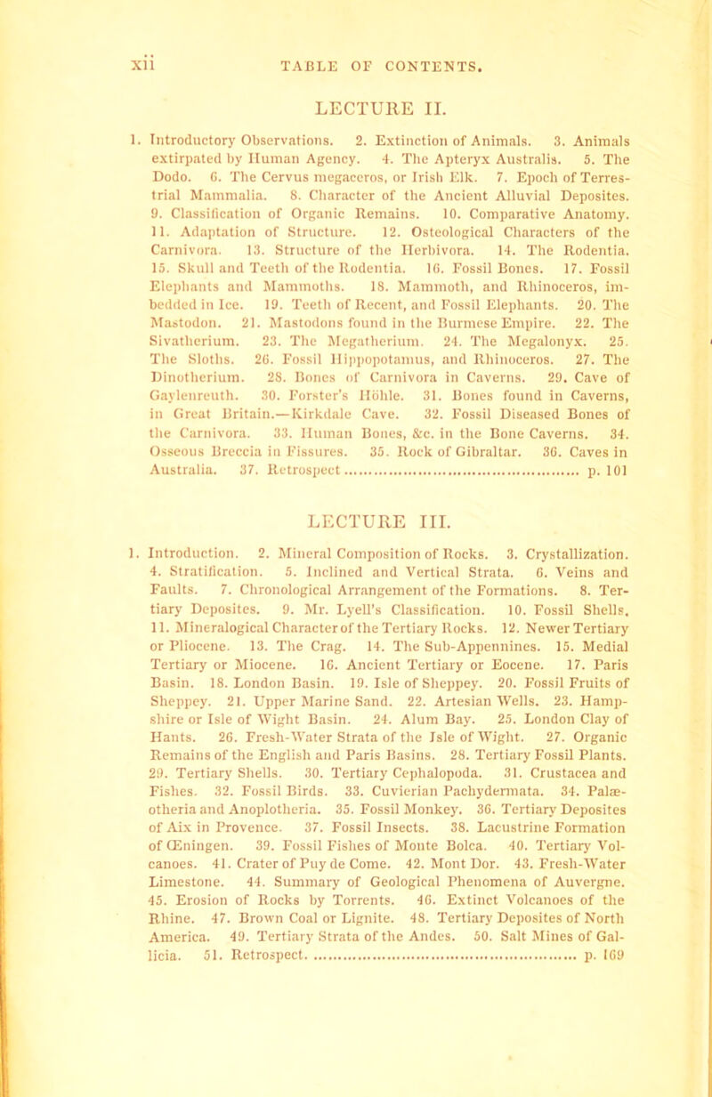 LECTURE II. 1. Introductory Observations. 2. Extinction of Animals. 3. Animals extirpated by Human Agency. 4. The Apteryx Australis. 5. The Dodo. C. The Cervus megaceros, or Irish Elk. 7. Epoch of Terres- trial Mammalia. 8. Character of the Ancient Alluvial Deposites. 9. Classification of Organic Remains. 10. Comparative Anatomy. 11. Adaptation of Structure. 12. Osteological Characters of the Carnivora. 13. Structure of the Ilerbivora. 14. The Rodentia. 15. Skull and Teeth of the Rodentia. 10. Fossil Bones. 17. Fossil Elephants and Mammoths. 18. Mammoth, and Rhinoceros, im- bedded in Ice. 19. Teeth of Recent, and Fossil Elephants. 20. The Mastodon. 21. Mastodons found in the Burmese Empire. 22. The Sivatherium. 23. The Megatherium. 24. The Megalonyx. 25. The Sloths. 26. Fossil Hippopotamus, and Rhinoceros. 27. The Dinotherium. 28. Bones of Carnivora in Caverns. 29. Cave of Gaylenreuth. 30. Forster’s Hohle. 31. Bones found in Caverns, in Great Britain.—Kirkdale Cave. 32. Fossil Diseased Bones of the Carnivora. 33. Human Bones, &c. in the Bone Caverns. 34. Osseous Breccia in Fissures. 35. Rock of Gibraltar. 36. Caves in Australia. 37. Retrospect p. 101 LECTURE III. 1. Introduction. 2. Mineral Composition of Rocks. 3. Crystallization. 4. Stratification. 5. Inclined and Vertical Strata. 6. Veins and Faults. 7. Chronological Arrangement of the Formations. 8. Ter- tiary Deposites. 9. Mr. Lyell’s Classification. 10. Fossil Shells. 11. Mineralogical Characterof the Tertiary Rocks. 12. Newer Tertiary or Pliocene. 13. The Crag. 14. The Sub-Appennines. 15. Medial Tertiary or Miocene. 16. Ancient Tertiary or Eocene. 17. Paris Basin. 18. London Basin. 19. Isle of Sheppey. 20. Fossil Fruits of Sheppey. 21. Upper Marine Sand. 22. Artesian Wells. 23. Hamp- shire or Isle of Wight Basin. 24. Alum Bay. 25. London Clay of Hants. 26. Fresh-Water Strata of the Isle of Wight. 27. Organic Remains of the English and Paris Basins. 28. Tertiary Fossil Plants. 29. Tertiary Shells. 30. Tertiary Cephalopoda. 31. Crustacea and Fishes. 32. Fossil Birds. 33. Cuvierian Pachydennata. 34. Palae- otheria and Anoplotlieria. 35. Fossil Monkey. 36. Tertiary Deposites of Aix in Provence. 37. Fossil Insects. 38. Lacustrine Formation of CEningen. 39. Fossil Fishes of Monte Bolca. 40. Tertiary Vol- canoes. 41. Crater of Puy de Come. 42. Mont Dor. 43. Fresh-Water Limestone. 44. Summary of Geological Phenomena of Auvergne. 45. Erosion of Rocks by Torrents. 46. Extinct Volcanoes of the Rhine. 47. Brown Coal or Lignite. 48. Tertiary Deposites of North America. 49. Tertiary Strata of the Andes. 50. Salt Mines of Gal- licia. 51. Retrospect p. 169