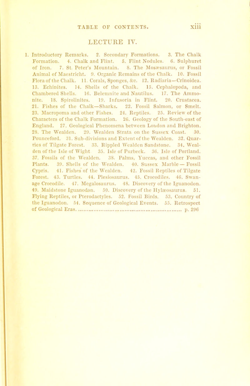 LECTURE IV. Introductory Remarks. 2. Secondary Formations. 3. The Chalk Formation. 4. Chalk and Flint. 5. Flint Nodules. 6. Sulphuret of Iron. 7. St. Peter’s Mountain. 8. The Mosmsaurus, or Fossil Animal of Maestrieht. 9. Organic Remains of the Chalk. 10. Fossil Flora of the Chalk. 11. Corals, Sponges, &c. 12. Radiaria—Crinoidea. 13. Echinites. 14. Shells of the Chalk. 15. Cephalopoda, and Chambered Shells. 10. Belemnite and Nautilus. 17. The Ammo- nite. 18. Spirolinites. 19. Infusoria in Flint. 20. Crustacea. 21. Fishes of the Chalk—Sharks. 22. Fossil Salmon, or Smelt. 23. Macropoma and other Fishes. 24. Reptiles. 25. Review of the Characters of the Chalk Formation. 20. Geology of the South-east of England. 27. Geological Phenomena between Loudon and Brighton. 28. The Wealden. 29. Wealden Strata on the Sussex Coast. 30. Pounceford. 31. Sub divisions and Extent of the Wealden. 32. Quar- ries of Tiigate Forest. 33. Rippled Wealden Sandstone. 34. Weal- den of the Isle of Wight 35. Isle of Purbeck. 30. Isle of Portland. 37. Fossils of the Wealden. 38. Palms, Yuccas, and other Fossil Plants. 39. Shells of the Wealden. 40. Sussex Marble—Fossil Cypris. 41. Fishes of the Wealden. 42. Fossil Reptiles of Tiigate Forest. 43. Turtles. 44. Plesiosaurus. 45. Crocodiles. 40. Swan- age Crocodile. 47. Megalosaurus. 48. Discovery of the Iguanodon. 49. Maidstone Iguanodon. 50. Discovery of the Hylmosam'us. 51. Flying Reptiles, or Pterodactyles. 52. Fossil Birds. 53. Country of the Iguanodon. 54. Sequence of Geological Events. 55. Retrospect of Geological Eras p. 290
