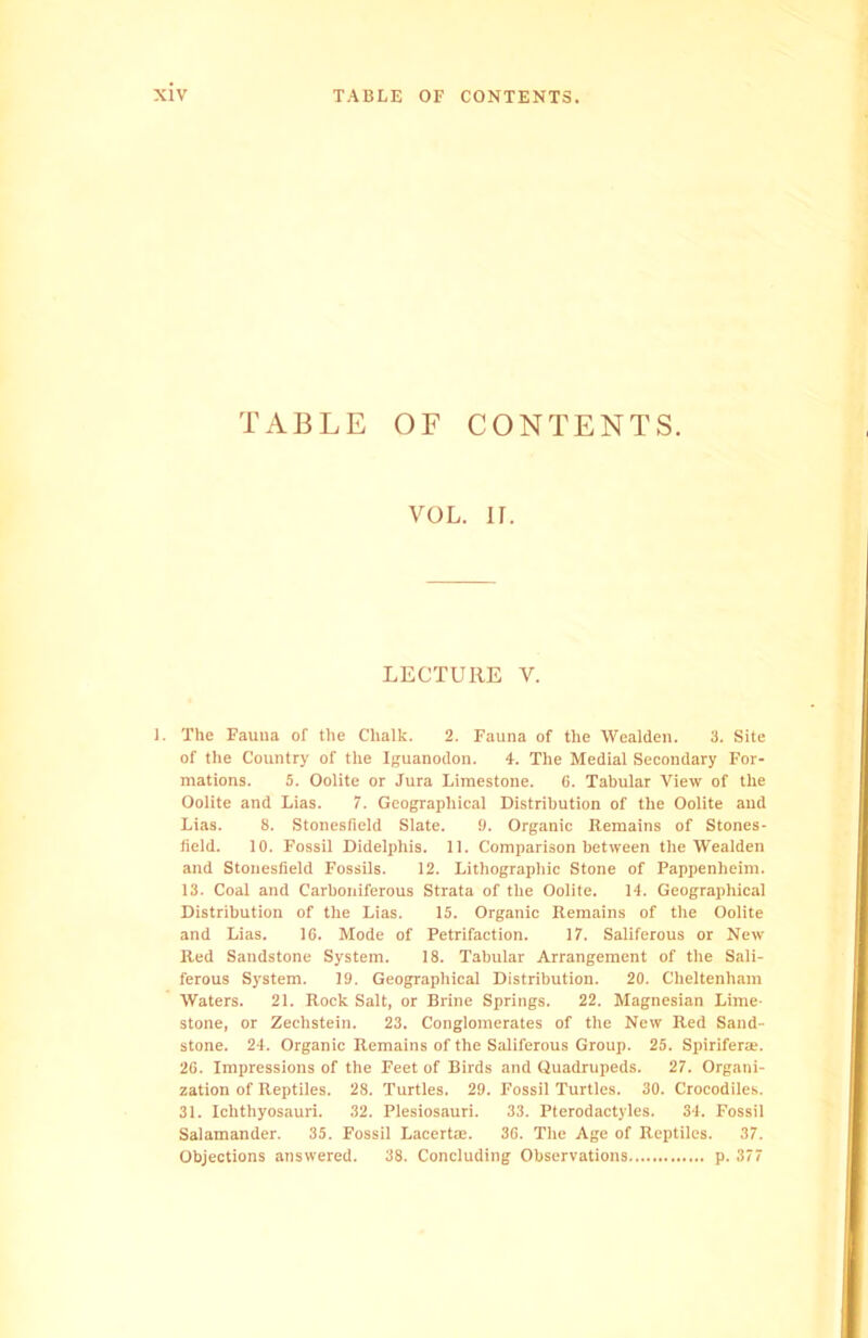 TABLE OF CONTENTS. VOL. II. LECTURE V. 1. The Fauna of the Chalk. 2. Fauna of the Wealden. 3. Site of the Country of the Iguanodon. 4. The Medial Secondary For- mations. 5. Oolite or Jura Limestone. 6. Tabular View of the Oolite and Lias. 7. Geographical Distribution of the Oolite and Lias. 8. Stonesfield Slate. 9. Organic Remains of Stones- field. 10. Fossil Didelphis. 11. Comparison between the Wealden and Stonesfield Fossils. 12. Lithographic Stone of Pappenlieim. 13. Coal and Carboniferous Strata of the Oolite. 14. Geographical Distribution of the Lias. 15. Organic Remains of the Oolite and Lias. 16. Mode of Petrifaction. 17. Saliferous or New Red Sandstone System. 18. Tabular Arrangement of the Sali- ferous System. 19. Geographical Distribution. 20. Cheltenham Waters. 21. Rock Salt, or Brine Springs. 22. Magnesian Lime- stone, or Zechstein. 23. Conglomerates of the New Red Sand- stone. 24. Organic Remains of the Saliferous Group. 25. Spirifera*. 26. Impressions of the Feet of Birds and Quadrupeds. 27. Organi- zation of Reptiles. 28. Turtles. 29. Fossil Turtles. 30. Crocodiles. 31. Ichthyosauri. 32. Plesiosauri. 33. Pterodactyles. 34. Fossil Salamander. 35. Fossil Lacertae. 36. The Age of Reptiles. 37. Objections answered. 38. Concluding Observations p. 377