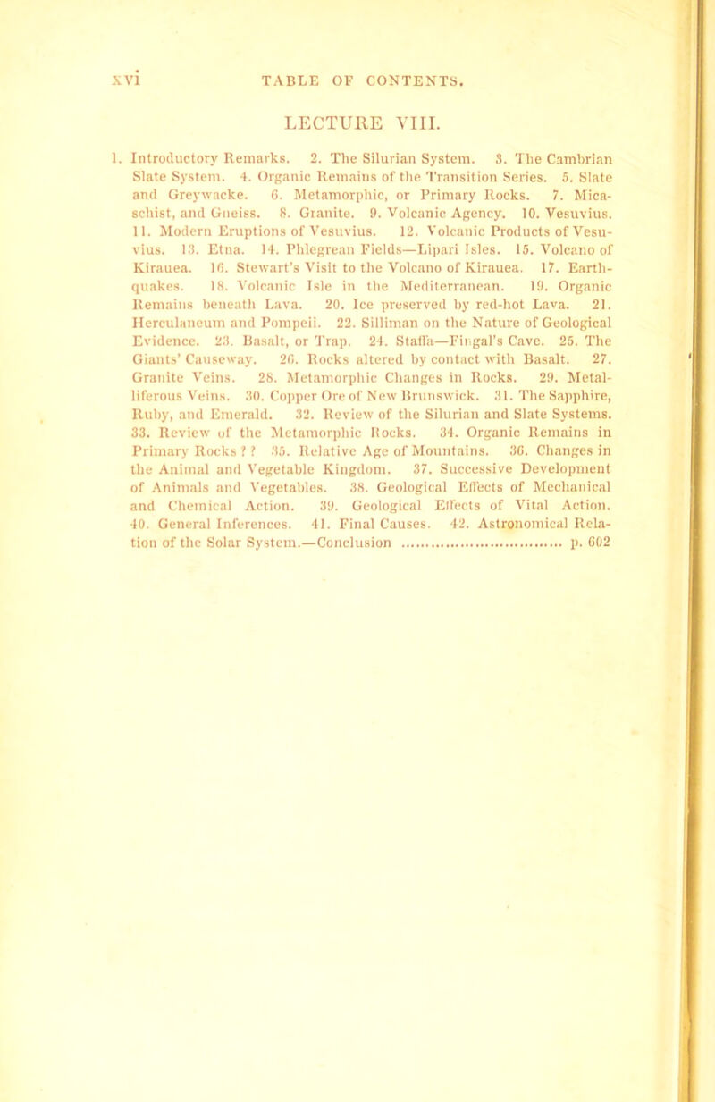 LECTURE VIII. 1. Introductory Remarks. 2. The Silurian System. 3. The Cambrian Slate System. 4. Organic Remains of the Transition Series. 5. Slate and Greywacke. 6. Metamorphic, or Primary Rocks. 7. Mica- schist, and Gneiss. 8. Granite. 9. Volcanic Agency. 10. Vesuvius. 11. Modern Eruptions of Vesuvius. 12. Volcanic Products of Vesu- vius. 13. Etna. 14. Phlegrean Fields—Lipari Isles. 15. Volcano of Kirauea. 16. Stewart’s Visit to the Volcano of Kirauea. 17. Earth- quakes. 18. Volcanic Isle in the Mediterranean. 19. Organic Remains beneath Lava. 20. Ice preserved by red-hot Lava. 21. Herculaneum and Pompeii. 22. Silliman on the Nature of Geological Evidence. 23. Basalt, or Trap. 24. Stafi'a—Fingal’s Cave. 25. The Giants’ Causeway. 26. Rocks altered by contact with Basalt. 27. Granite Veins. 28. Metamorphic Changes in Rocks. 29. Metal- liferous Veins. 30. Copper Ore of New Brunswick. 31. The Sapphire, Ruby, and Emerald. 32. Review of the Silurian and Slate Systems. 33. Review of the Metamorphic Rocks. 34. Organic Remains in Primary Rocks ?! 35. Relative Age of Mountains. 36. Changes in the Animal and Vegetable Kingdom. 37. Successive Development of Animals and Vegetables. 38. Geological Effects of Mechanical and Chemical Action. 39. Geological Effects of Vital Action. 40. General Inferences. 41. Final Causes. 42. Astronomical Rela- tion of the Solar System.—Conclusion p. 602