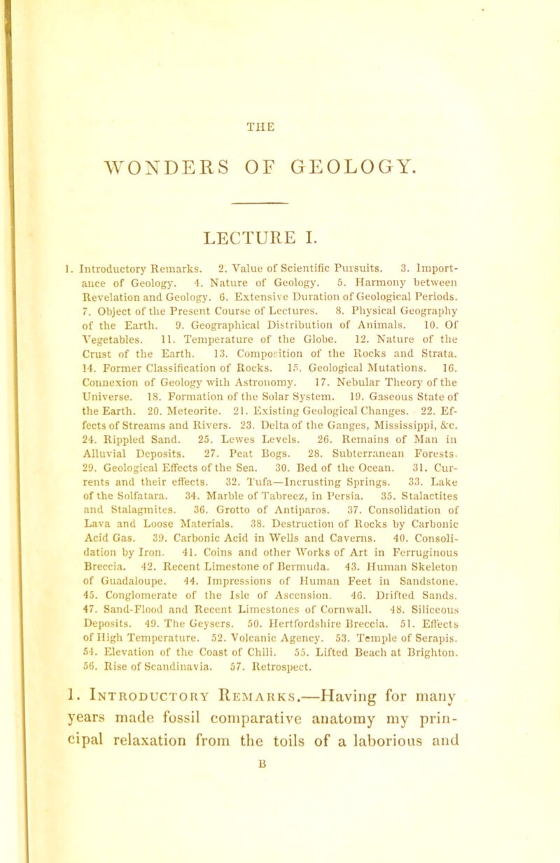 THE WONDERS OF GEOLOGY. LECTURE I. 1. Introductory Remarks. 2. Value of Scientific Pursuits. 3. Import- ance of Geology. 4. Nature of Geology. 5. Harmony between Revelation and Geology. 6. Extensive Duration of Geological Periods. 7. Object of the Present Course of Lectures. 8. Physical Geography of the Earth. 9. Geographical Distribution of Animals. 10. Of Vegetables. 11. Temperature of the Globe. 12. Nature of the Crust of the Earth. 13. Composition of the Rocks and Strata. 14. Former Classification of Rocks. IS. Geological Mutations. 16. Connexion of Geology with Astronomy. 17. Nebular Theory of the Universe. 18. Formation of the Solar System. 19. Gaseous State of the Earth. 20. Meteorite. 21. Existing Geological Changes. 22. Ef- fects of Streams and Rivers. 23. Delta of the Ganges, Mississippi, &c. 24. Rippled Sand. 25. Lewes Levels. 26. Remains of Man in Alluvial Deposits. 27. Peat Bogs. 28. Subterranean Forests. 29. Geological Effects of the Sea. 30. Bed of the Ocean. 31. Cur- rents and their effects. 32. Tufa—Incrusting Springs. 33. Lake of the Solfatara. 34. Marble of Tabreez, in Persia. 35. Stalactites and Stalagmites. 36. Grotto of Antiparos. 37. Consolidation of Lava and Loose Materials. 38. Destruction of Rocks by Carbonic Acid Gas. 39. Carbonic Acid in Wells and Caverns. 40. Consoli- dation by Iron. 41. Coins and other Works of Art in Ferruginous Breccia. 42. Recent Limestone of Bermuda. 43. Human Skeleton of Guadaloupe. 44. Impressions of Human Feet in Sandstone. 45. Conglomerate of the Isle of Ascension. 46. Drifted Sands. 47. Sand-Flood and Recent Limestones of Cornwall. 48. Siliceous Deposits. 49. The Geysers. 50. Hertfordshire Breccia. 51. Effects of High Temperature. 52. Volcanic Agency. 53. Temple of Serapis. 54. Elevation of the Coast of Chili. 55. Lifted Beach at Brighton. 56. Rise of Scandinavia. 57. Retrospect. 1. Introductory Remarks.—Having for many years made fossil comparative anatomy my prin- cipal relaxation from the toils of a laborious and B