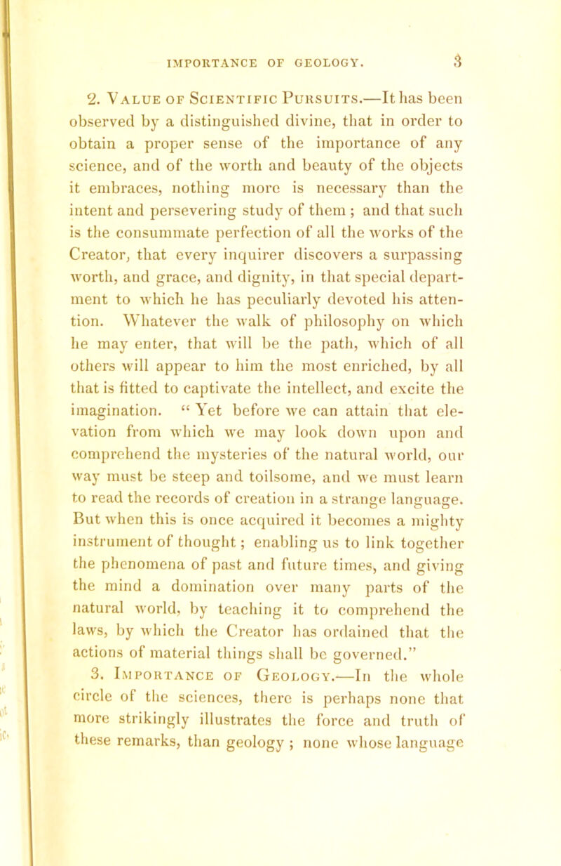 2. Value of Scientific Pursuits.—It has been observed by a distinguished divine, that in order to obtain a proper sense of the importance of any science, and of the worth and beauty of the objects it embraces, nothing more is necessary than the intent and persevering study of them ; and that such is the consummate perfection of all the works of the Creator, that every inquirer discovers a surpassing worth, and grace, and dignity, in that special depart- ment to which he has peculiarly devoted his atten- tion. Whatever the walk of philosophy on which he may enter, that will be the path, which of all others will appear to him the most enriched, by all that is fitted to captivate the intellect, and excite the imagination. “ Yet before we can attain that ele- vation from which we may look down upon and comprehend the mysteries of the natural world, our way must be steep and toilsome, and we must learn to read the records of creation in a strange language. But when this is once acquired it becomes a mighty instrument of thought; enabling us to link together the phenomena of past and future times, and giving the mind a domination over many parts of the natural world, by teaching it to comprehend the laws, by which the Creator has ordained that the actions of material things shall be governed.” 3. Importance of Geology.—In the whole circle of the sciences, there is perhaps none that more strikingly illustrates the force and truth of these remarks, than geology ; none whose language