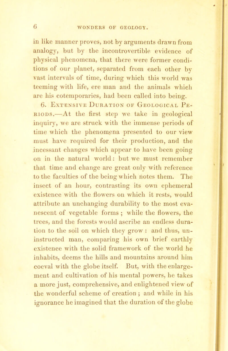 in like manner proves, not by arguments drawn from analogy, but by the incontrovertible evidence of physical phenomena, that there were former condi- tions of our planet, separated from each other by vast intervals of time, during which this world was teeming with life, ere man and the animals which are his cotemporaries, had been called into being. 6. Extensive Duration of Geological Pe- riods.—At the first step we take in geological inquiry, we are struck with the immense periods of time which the phenomena presented to our view must have required for their production, and the incessant changes which appear to have been going on in the natural world: but we must remember that time and change are great only with reference to the faculties of the being which notes them. The insect of an hour, contrasting its own ephemeral existence with the flowers on which it rests, would attribute an unchanging durability to the most eva- nescent of vegetable forms ; while the flowers, the trees, and the forests would ascribe an endless dura- tion to the soil on which they grow : and thus, un- instructed man, comparing his own brief earthly existence with the solid framework of the world he inhabits, deems the hills and mountains around him coeval with the globe itself. But, with the enlarge- ment and cultivation of his mental powers, he takes a more just, comprehensive, and enlightened view of the wonderful scheme of creation ; and while in his ignorance he imagined that the duration of the globe
