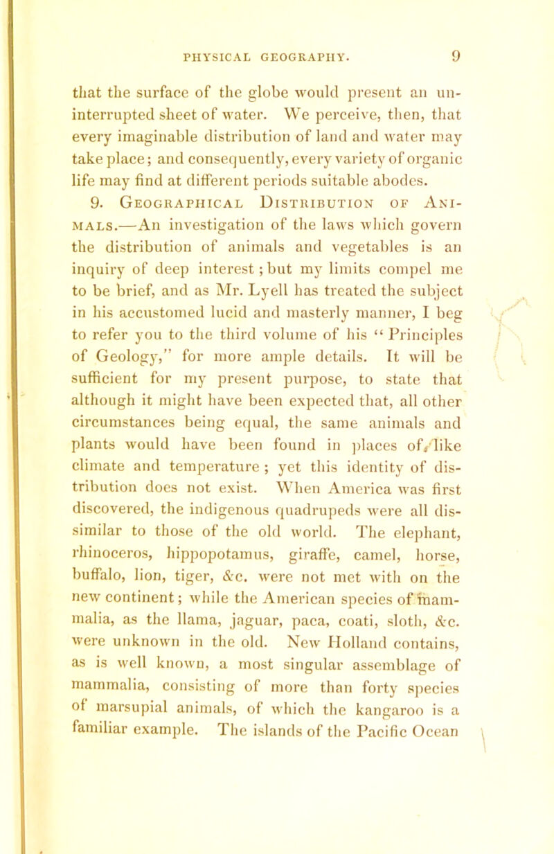 that the surface of the globe would present an un- interrupted sheet of water. We perceive, then, that every imaginable distribution of land and water may take place; and consequently, every variety of organic life may find at different periods suitable abodes. 9. Geographical Distribution of Ani- mals.—An investigation of the laws which govern the distribution of animals and vegetables is an inquiry of deep interest; but my limits compel me to be brief, and as Mr. Lyell has treated the subject in his accustomed lucid and masterly manner, I beg to refer you to the third volume of his “ Principles of Geology,” for more ample details. It will be sufficient for my present purpose, to state that although it might have been expected that, all other circumstances being equal, the same animals and plants would have been found in places of/like climate and temperature ; yet this identity of dis- tribution does not exist. When America was first discovered, the indigenous quadrupeds were all dis- similar to those of the old world. The elephant, rhinoceros, hippopotamus, giraffe, camel, horse, buffalo, lion, tiger, &c. were not met with on the new continent; while the American species of mam- malia, as the llama, jaguar, paca, coati, sloth, &c. were unknown in the old. New Holland contains, as is well known, a most singular assemblage of mammalia, consisting of more than forty species of marsupial animals, of which the kangaroo is a familiar example. The islands of the Pacific Ocean