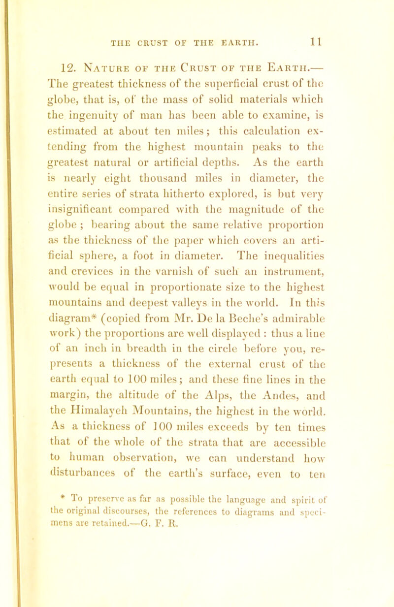 12. Nature of the Crust of the Earth.— The greatest thickness of the superficial crust of the globe, that is, of the mass of solid materials which the ingenuity of man has been able to examine, is estimated at about ten miles; this calculation ex- tending from the highest mountain peaks to the greatest natural or artificial depths. As the earth is nearly eight thousand miles in diameter, the entire series of strata hitherto explored, is but very insignificant compared with the magnitude of the globe ; bearing about the same relative proportion as the thickness of the paper which covers an arti- ficial sphere, a foot in diameter. The inequalities and crevices in the varnish of such an instrument, would be equal in proportionate size to the highest mountains and deepest valleys in the world. In this diagram* (copied from Mr. De la Beche’s admirable work) the proportions are well displayed : thus a line of an inch in breadth in the circle before you, re- presents a thickness of the external crust of the earth equal to 100 miles; and these fine lines in the margin, the altitude of the Alps, the Andes, and the Himalayeh Mountains, the highest in the world. As a thickness of 100 miles exceeds by ten times that of the whole of the strata that are accessible to human observation, we can understand how disturbances of the earth’s surface, even to ten * To preserve as far as possible the language and spirit of the original discourses, the references to diagrams and speci- mens are retained.—G. F. R.