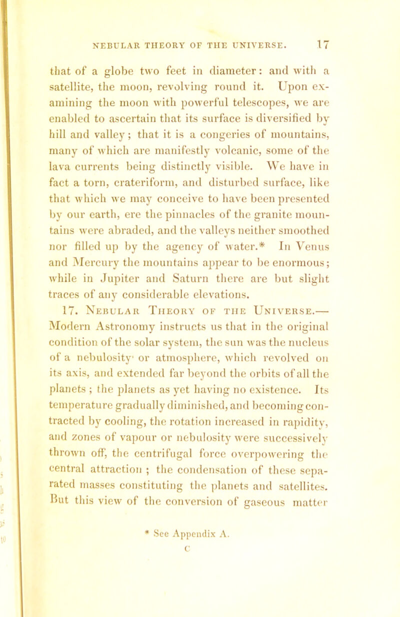 that of a globe two feet in diameter: and with a satellite, the moon, revolving round it. Upon ex- amining the moon with powerful telescopes, we are enabled to ascertain that its surface is diversified by hill and valley; that it is a congeries of mountains, many of which are manifestly volcanic, some of the lava currents being distinctly visible. We have in fact a torn, crateriform, and disturbed surface, like that which we may conceive to have been presented by our earth, ere the pinnacles of the granite moun- tains were abraded, and the valleys neither smoothed nor filled up by the agency of water.* In Venus and Mercury the mountains appear to be enormous; while in Jupiter and Saturn there are but slight traces of any considerable elevations. 17. Nebular Theory of the Universe.— Modern Astronomy instructs us that in the original condition of the solar system, the sun was the nucleus of a nebulosity or atmosphere, which revolved on its axis, and extended far beyond the orbits of all the planets ; the planets as yet having no existence. Its temperature gradually diminished, and becoming con- tracted by cooling, the rotation increased in rapidity, and zones of vapour or nebulosity were successively thrown off, the centrifugal force overpowering the central attraction ; the condensation of these sepa- rated masses constituting the planets and satellites. Hut this view of the conversion of gaseous matter * See Appendix A. c