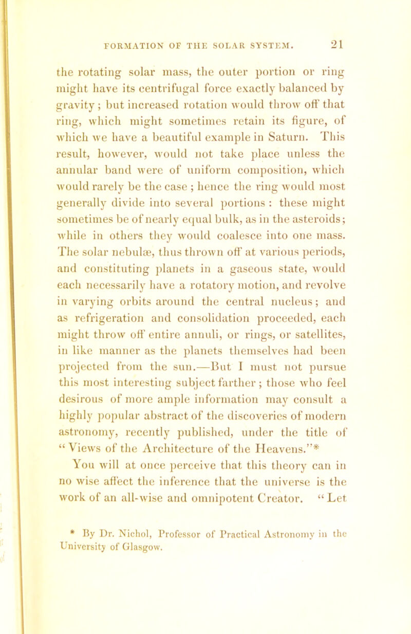 the rotating solar mass, the outer portion or ring might have its centrifugal force exactly balanced by gravity ; but increased rotation would throw off that ring, which might sometimes retain its figure, of which we have a beautiful example in Saturn. This result, however, would not take place unless the annular band were of uniform composition, which would rarely be the case ; hence the ring would most generally divide into several portions : these might sometimes be of nearly equal bulk, as in the asteroids; while in others they would coalesce into one mass. The solar nebulae, thus thrown off at various periods, and constituting planets in a gaseous state, would each necessarily have a rotatory motion, and revolve in varying orbits around the central nucleus; and as refrigeration and consolidation proceeded, each might throw off entire annuli, or rings, or satellites, in like manner as the planets themselves had been projected from the sun.—But I must not pursue this most interesting subject farther; those who feel desirous of more ample information may consult a highly popular abstract of the discoveries of modern astronomy, recently published, under the title of “ Views of the Architecture of the Heavens.”* You will at once perceive that this theory can in no wise affect the inference that the universe is the work of an all-wise and omnipotent Creator. “ Let * By Dr. Nichol, Professor of Practical Astronomy in the University of Glasgow.