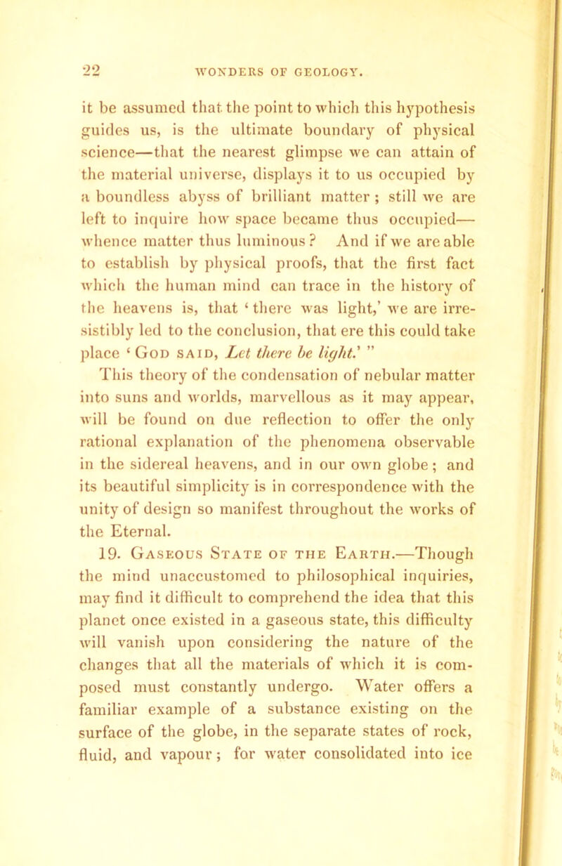 it be assumed that, the point to which this hypothesis guides us, is the ultimate boundary of physical science—that the nearest glimpse we can attain of the material universe, displays it to us occupied by a boundless abyss of brilliant matter ; still we are left to inquire how space became thus occupied— whence matter thus luminous ? And if we are able to establish by physical proofs, that the first fact which the human mind can trace in the history of the heavens is, that ‘ there was light,’ we are irre- sistibly led to the conclusion, that ere this could take place ‘ God said, Let there he light' ” This theory of the condensation of nebular matter into suns and worlds, marvellous as it may appear, will be found on due reflection to offer the only rational explanation of the phenomena observable in the sidereal heavens, and in our own globe; and its beautiful simplicity is in correspondence with the unity of design so manifest throughout the works of the Eternal. 19. Gaseous State of the Earth.—Though the mind unaccustomed to philosophical inquiries, may find it difficult to comprehend the idea that this planet once existed in a gaseous state, this difficulty will vanish upon considering the natui’e of the changes that all the materials of which it is com- posed must constantly undergo. Water offers a familiar example of a substance existing on the surface of the globe, in the separate states of rock, fluid, and vapour; for water consolidated into ice