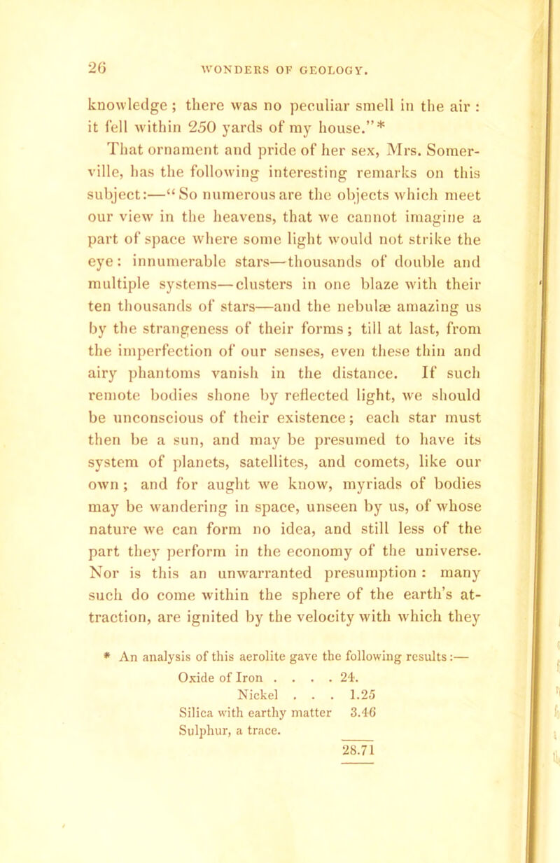 knowledge ; there was no peculiar smell in the air : it fell within 250 yards of my house.”* That ornament and pride of her sex, Mrs. Somer- ville, has the following interesting remarks on this subject:—“So numerous are the objects which meet our view in the heavens, that we cannot imagine a part of space where some light would not strike the eye: innumerable stars—thousands of double and multiple systems—clusters in one blaze with their ten thousands of stars—and the nebulae amazing us by the strangeness of their forms; till at last, from the imperfection of our senses, even these thin and airy phantoms vanish in the distance. If such remote bodies shone by reflected light, we should be unconscious of their existence; each star must then be a sun, and may be presumed to have its system of planets, satellites, and comets, like our own ; and for aught we know, myriads of bodies may be wandering in space, unseen by us, of whose nature we can form no idea, and still less of the part they perform in the economy of the universe. Nor is this an unwarranted presumption : many such do come within the sphere of the earth’s at- traction, are ignited by the velocity with which they * An analysis of this aerolite gave the following results:— Oxide of Iron . . . .24. Nickel . . . 1.25 Silica with earthy matter 3.46 Sulphur, a trace. 28.71