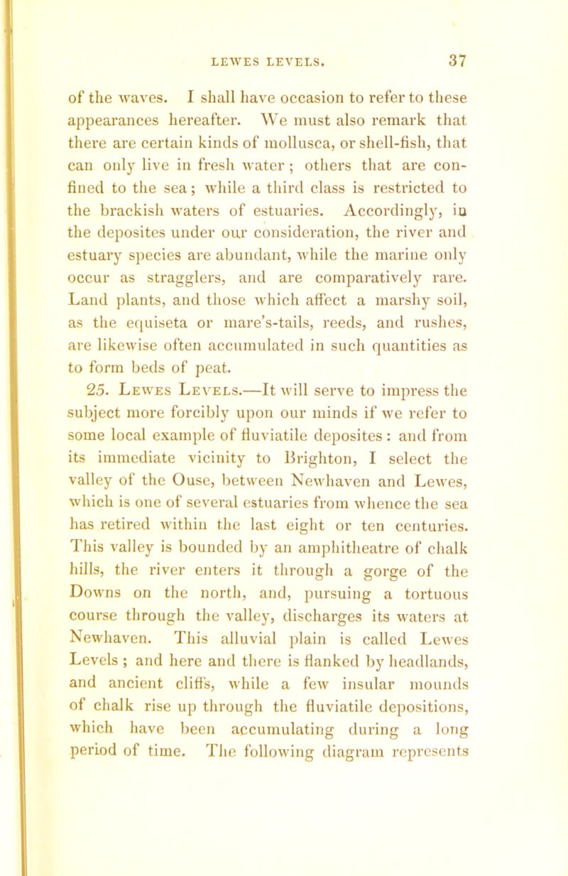 of the waves. I shall have occasion to refer to these appearances hereafter. We must also remark that there are certain kinds of mollusca, or shell-fish, that can only live in fresh water; others that are con- fined to the sea; while a third class is restricted to the brackish waters of estuaries. Accordingly, in the deposites under our consideration, the river and estuary species are abundant, while the marine only occur as stragglers, and are comparatively rare. Land plants, and those which affect a marshy soil, as the equiseta or mare’s-tails, reeds, and rushes, are likewise often accumulated in such quantities as to form beds of peat. 25. Lewes Levels.—It will serve to impress the subject more forcibly upon our minds if we refer to some local example of fluviatile deposites : and from its immediate vicinity to Brighton, I select the valley of the Ouse, between Newhaven and Lewes, which is one of sevei'al estuaries from whence the sea has retired within the last eight or ten centuries. This valley is bounded by an amphitheatre of chalk hills, the river enters it through a gorge of the Downs on the north, and, pursuing a tortuous course through the valley, discharges its waters at Newhaven. This alluvial plain is called Lewes Levels ; and here and there is flanked by headlands, and ancient cliffs, while a few insular mounds of chalk rise up through the fluviatile depositions, which have been accumulating during a long period of time. The following diagram represents