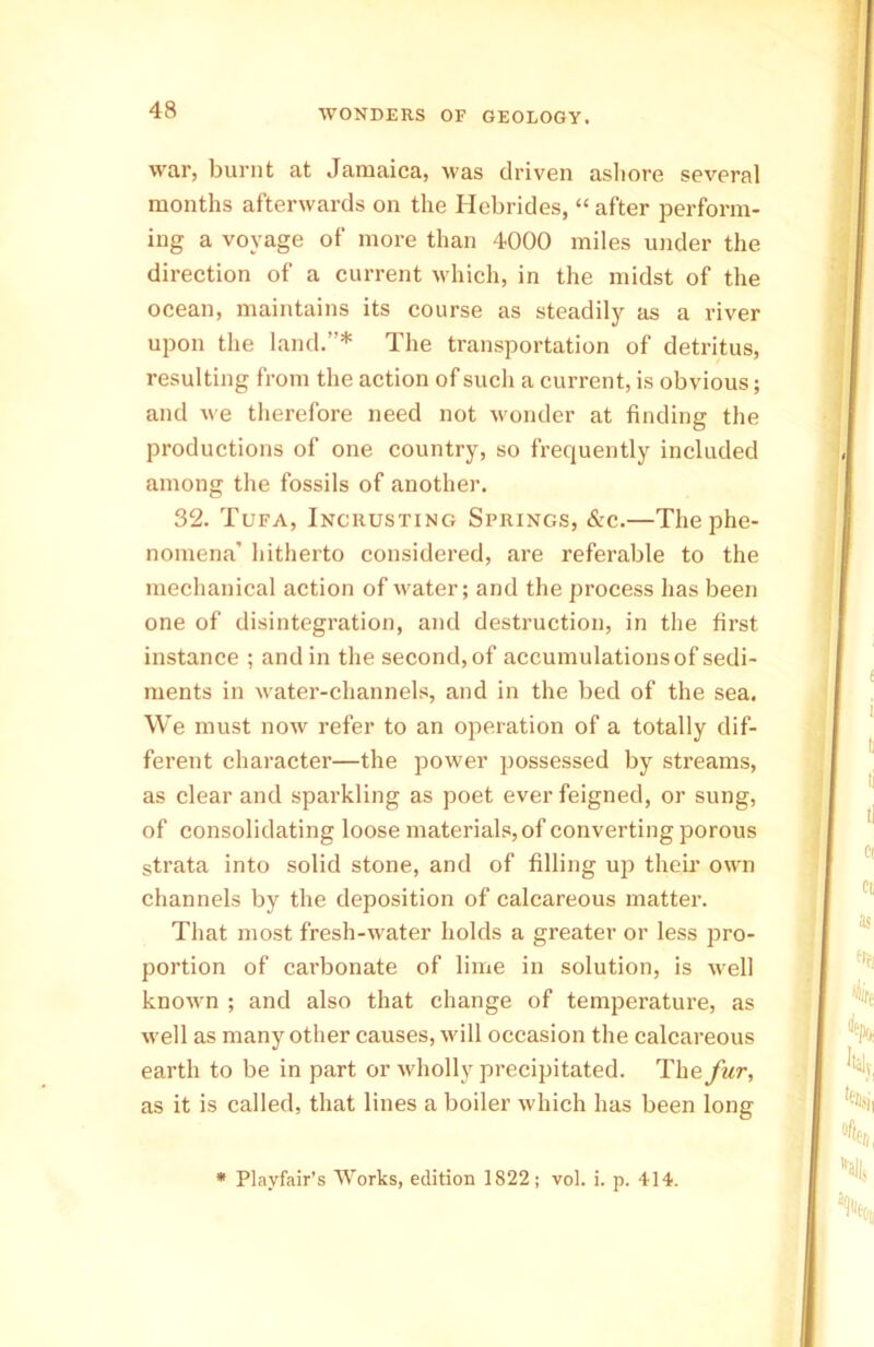 war, burnt at Jamaica, was driven ashore several months afterwards on the Hebrides, “ after perform- ing a voyage of more than 4000 miles under the direction of a current which, in the midst of the ocean, maintains its course as steadily as a river upon the land.”* The transportation of detritus, resulting from the action of such a current, is obvious; and we therefore need not wonder at finding the productions of one country, so frequently included among the fossils of another. 32. Tufa, Incuusting Springs, &c.—The phe- nomena’ hitherto considered, are referable to the mechanical action of water; and the process has been one of disintegration, and destruction, in the first instance ; and in the second, of accumulations of sedi- ments in water-channels, and in the bed of the sea. We must now refer to an operation of a totally dif- ferent character—the power possessed by streams, as clear and sparkling as poet ever feigned, or sung, of consolidating loose materials, of converting porous strata into solid stone, and of filling up their own channels by the deposition of calcareous matter. That most fresh-water holds a greater or less pro- portion of carbonate of lime in solution, is well known ; and also that change of temperature, as well as many other causes, will occasion the calcareous earth to be in part or wholly precipitated. The fur, as it is called, that lines a boiler which has been long * Playfair’s Works, edition 1822; vol. i. p. 414.