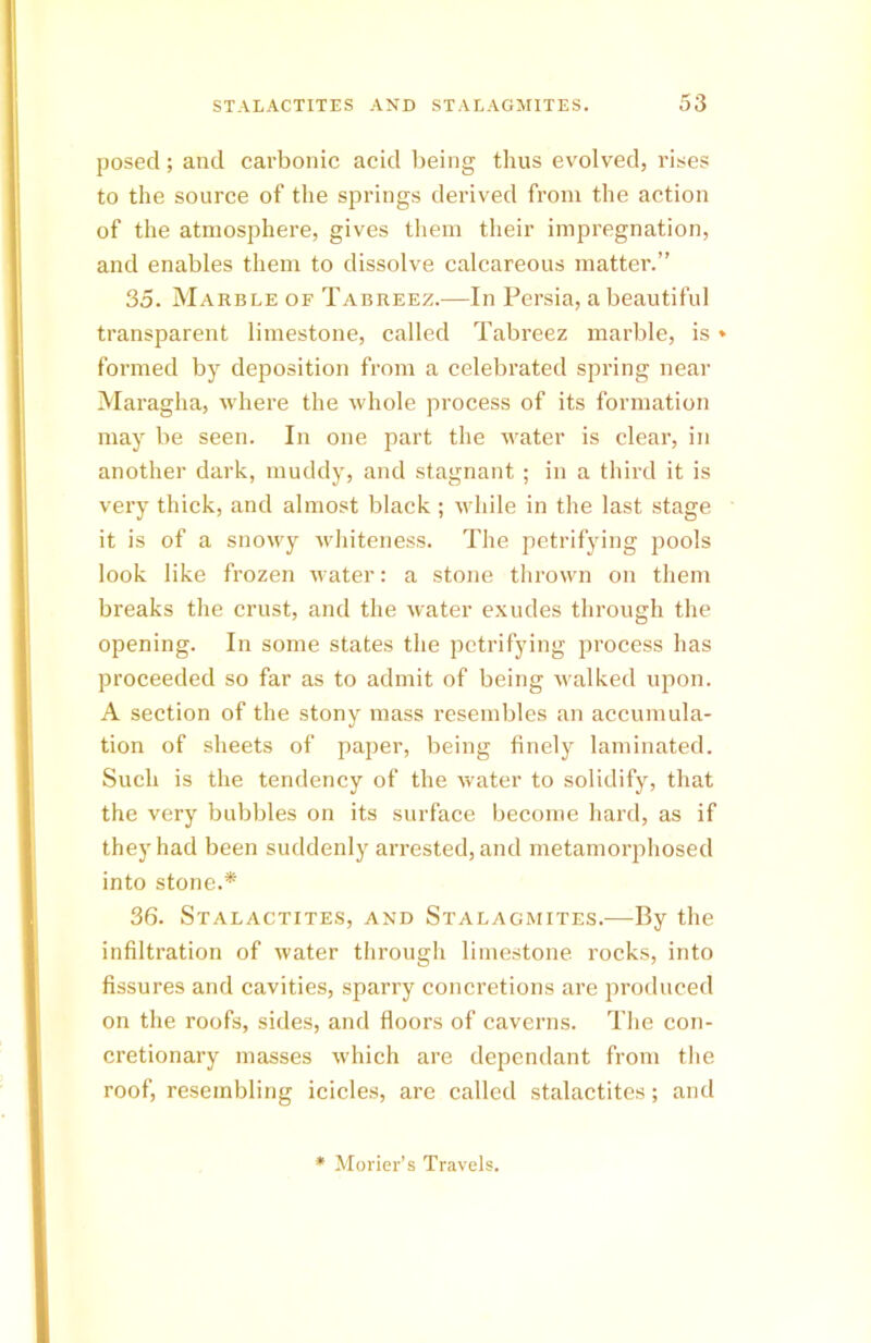 posed; and carbonic acid being thus evolved, rises to the source of the springs derived from the action of the atmosphere, gives them their impregnation, and enables them to dissolve calcareous matter.” 35. Marble of Tabreez.—In Persia, a beautiful transparent limestone, called Tabreez marble, is * formed by deposition from a celebrated spring near Maragha, where the whole process of its formation may be seen. In one part the water is clear, in another dark, muddy, and stagnant ; in a third it is very thick, and almost black ; while in the last stage it is of a snowy whiteness. The petrifying pools look like frozen water: a stone thrown on them breaks the crust, and the water exudes through the opening. In some states the petrifying process has proceeded so far as to admit of being walked upon. A section of the stony mass resembles an accumula- tion of sheets of paper, being finely laminated. Such is the tendency of the water to solidify, that the very bubbles on its surface become hard, as if they had been suddenly arrested, and metamorphosed into stone.* 36. Stalactites, and Stalagmites.—By the infiltration of water through limestone rocks, into fissures and cavities, sparry concretions are produced on the roofs, sides, and floors of caverns. The con- cretionary masses which are dependant from the roof, resembling icicles, are called stalactites; and * Morier’s Travels.