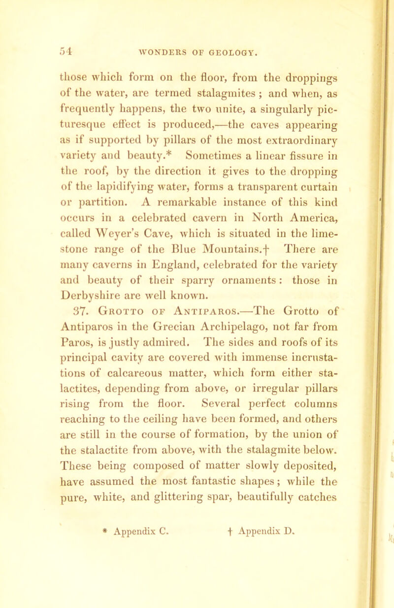 those which form on the floor, from the droppings of the water, are termed stalagmites ; and when, as frequently happens, the two unite, a singularly pic- turesque effect is produced,—the caves appearing as if supported by pillars of the most extraordinary variety and beauty.* Sometimes a linear fissure in the roof, by the direction it gives to the dropping of the lapidifying water, forms a transparent curtain or partition. A remarkable instance of this kind occurs in a celebrated cavern in North America, called Weyer’s Cave, which is situated in the lime- stone range of the Blue Mountains.f There are many caverns in England, celebrated for the variety and beauty of their sparry ornaments : those in Derbyshire are well known. 37. Grotto of Antiparos.—The Grotto of Antiparos in the Grecian Archipelago, not far from Pai’os, is justly admired. The sides and roofs of its principal cavity are covered with immense incrusta- tions of calcareous matter, which form either sta- lactites, depending from above, or irregular pillars rising from the floor. Several perfect columns reaching to the ceiling have been formed, and others are still in the course of formation, by the union of the stalactite from above, with the stalagmite below. These being composed of matter slowly deposited, have assumed the most fantastic shapes; while the pure, white, and glittering spar, beautifully catches * Appendix C. f Appendix D.