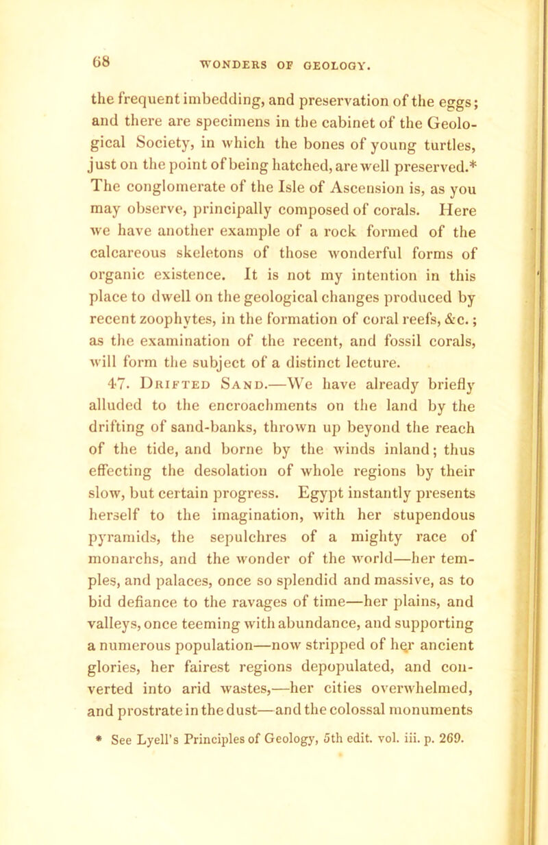 the frequent imbedding, and preservation of the eggs; and there are specimens in the cabinet of the Geolo- gical Society, in which the bones of young turtles, just on the point of being hatched, are well preserved.* The conglomerate of the Isle of Ascension is, as you may observe, principally composed of corals. Here we have another example of a rock formed of the calcareous skeletons of those wonderful forms of organic existence. It is not my intention in this place to dwell on the geological changes produced by recent zoophytes, in the formation of coral reefs, &c.; as the examination of the recent, and fossil corals, will form the subject of a distinct lecture. 47. Drifted Sand.—We have already briefly alluded to the encroachments on the land by the drifting of sand-banks, thrown up beyond the reach of the tide, and borne by the winds inland; thus effecting the desolation of whole regions by their slow, but certain progress. Egypt instantly presents herself to the imagination, with her stupendous pyramids, the sepulchres of a mighty race of monarchs, and the wonder of the world—her tem- ples, and palaces, once so splendid and massive, as to bid defiance to the ravages of time—her plains, and valleys, once teeming with abundance, and supporting a numerous population—now stripped of her ancient glories, her fairest regions depopulated, and con- verted into arid wastes,—her cities overwhelmed, and prostrate in the dust—and the colossal monuments * See Lyell’s Principles of Geology, 5th edit. vol. iii. p. 269.