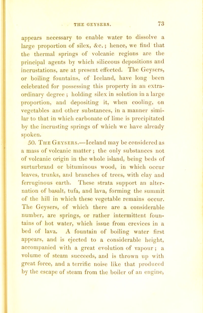 appears necessary to enable water to dissolve a large proportion of silex, &c.; hence, we find that the thermal springs of volcanic regions are the principal agents by which siliceous depositions and incrustations, are at present effected. The Geysers, or boiling fountains, of Iceland, have long been celebrated for possessing this property in an extra- ordinary degree ; holding silex in solution in a large proportion, and depositing it, when cooling, on vegetables and other substances, in a manner simi- lar to that in which carbonate of lime is precipitated by the incrusting springs of which we have already spoken. 50. The Geysers.—Iceland may be considered as a mass of volcanic matter; the only substances not of volcanic origin in the whole island, being beds of surturbrand or bituminous wood, in which occur leaves, trunks, and branches of trees, with clay and ferruginous earth. These strata support an alter- nation of basalt, tufa, and lava, forming the summit of the hill in which these vegetable remains occur. The Geysers, of which there are a considerable number, are springs, or rather intermittent foun- tains of hot water, which issue from crevices in a bed of lava. A fountain of boiling water first appears, and is ejected to a considerable height, accompanied with a great evolution of vapour ; a volume of steam succeeds, and is thrown up with great force, and a terrific noise like that produced by the escape of steam from the boiler of an engine,