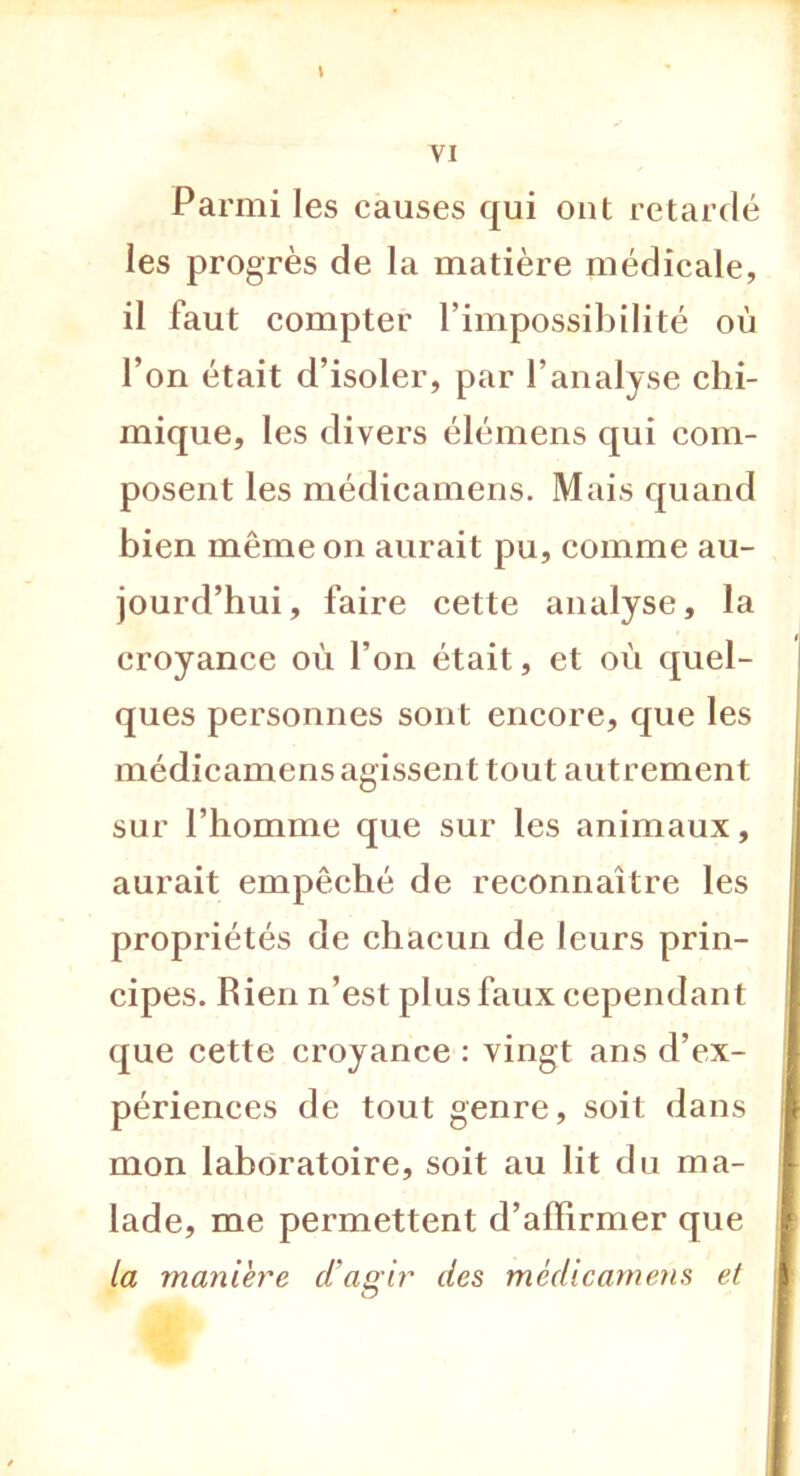 \ Parmi les causes qui ont retardé les progrès de la matière médicale, il faut compter l’impossibilité où l’on était d’isoler, par l’analyse chi- mique, les divers élémens qui com- posent les médicamens. Mais quand bien même on aurait pu, comme au- jourd’hui, faire cette analyse, la croyance où l’on était, et où quel- ques personnes sont encore, que les médicamens agissent tout autrement sur l’homme que sur les animaux, aurait empêché de reconnaître les propriétés de chacun de leurs prin- cipes. bien n’est plus faux cependant que cette croyance : vingt ans d’ex- périences de tout genre, soit dans mon laboratoire, soit au lit du ma- lade, me permettent d’affirmer que la manière d’agir des médicamens et