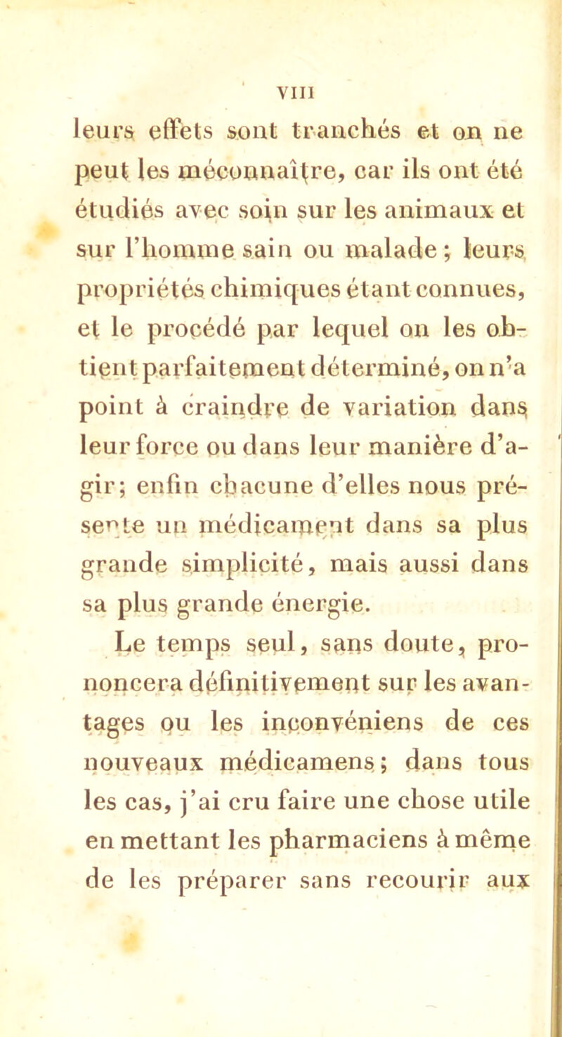 leurs effets sont tranchés et on ne peut les méconnaître, car ils ont été étudiés avec soin sur les animaux et sur l’homme sain ou malade; leurs propriétés chimiques étant connues, et le procédé par lequel on les ob- tient parfaitement déterminé, on n’a point à craindre de variation dans leur force ou dans leur manière d’a- gir; enfin chacune d’elles nous pré- sente un médicament dans sa plus grande simplicité, mais aussi dans sa plus grande énergie. Le temps seul, sans doute, pro- noncera définitivement sur les avan- tages ou les inponvéniens de ces nouveaux médieamens; dans tous les cas, j’ai cru faire une chose utile en mettant les pharmaciens à même de les préparer sans recourir aux