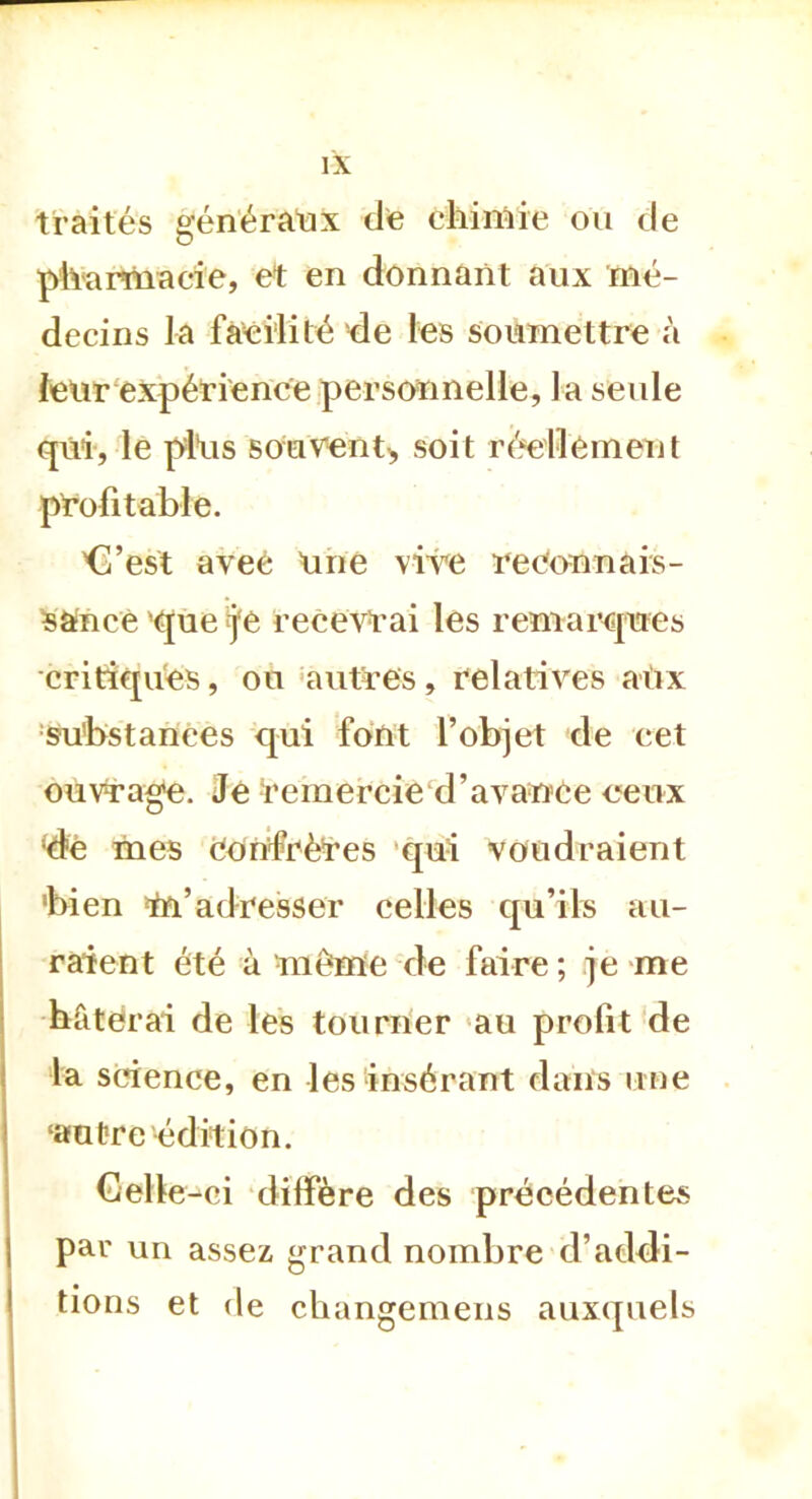 traités généraux de chimie ou de pharmacie, et en donnant aux mé- decins la facilité de les soumettre à leur expérience personnelle, la seule qui, le pltis souvent^ soit réellement profitable. 'C’est aveé Une vive reconnais- sance que j'e recevrai les remarques critiques, ou autres, relatives aux substances qui font l’objet de cet ouvrage. Je remercie d’avance ceux dè mes confrères qui voudraient 'bien m’adresser celles qu’ils au- raient été à même de faire ; je me hâterai de les tourner au profit de la science, en les insérant dans une ‘autre édition. Celle -ci diffère des précédentes par un assez grand nombre d’addi- tions et de changemens auxquels