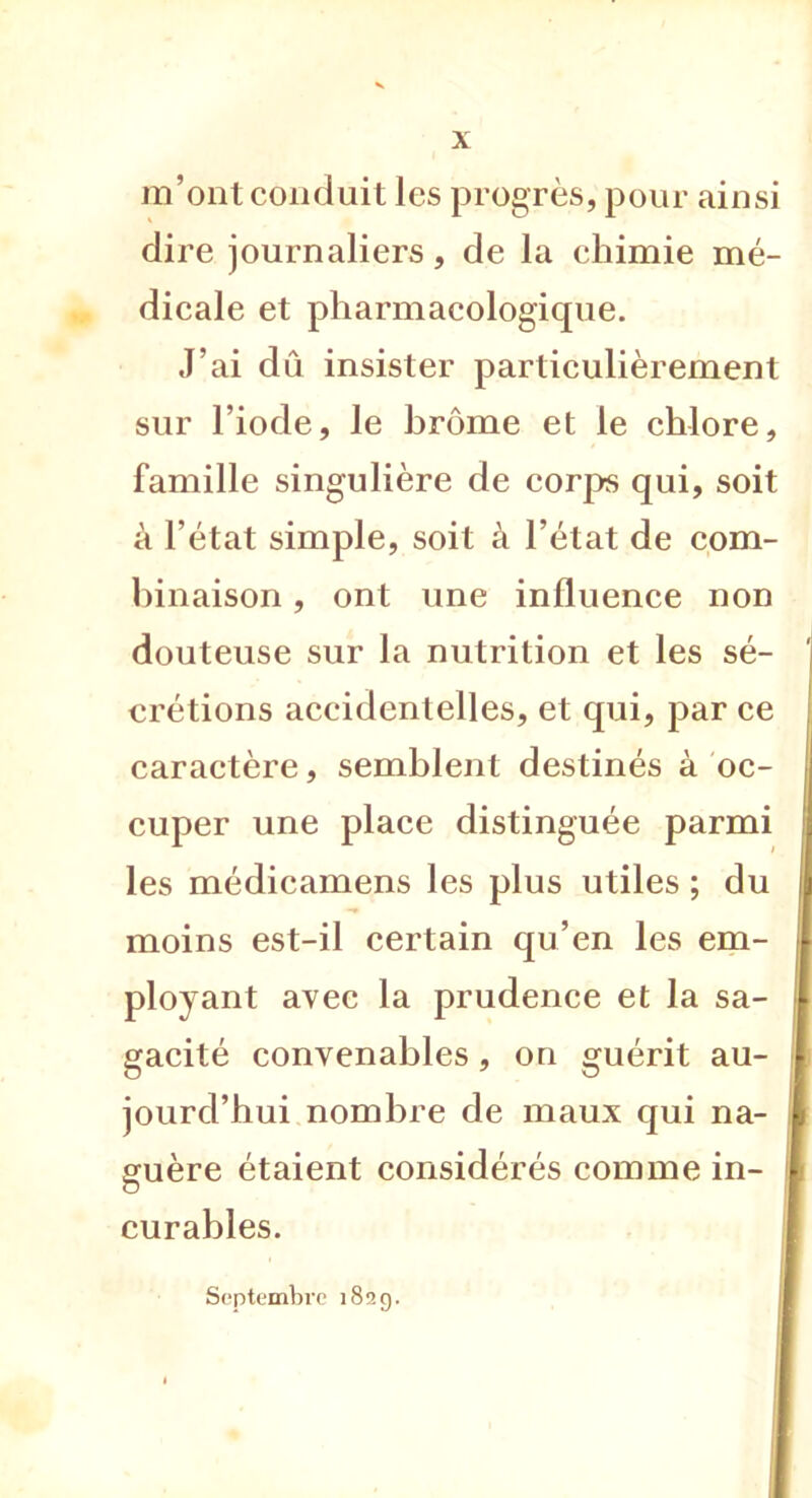 m’ont conduit les progrès, pour ainsi dire journaliers, de la chimie mé- dicale et pharmacologique. J’ai dû insister particulièrement sur l’iode, le brome et le chlore, famille singulière de corps qui, soit à l’état simple, soit à l’état de com- binaison , ont une influence non douteuse sur la nutrition et les sé- crétions accidentelles, et qui, par ce caractère, semblent destinés à oc- cuper une place distinguée parmi les médicamens les plus utiles ; du i moins est-il certain qu’en les em- ployant avec la prudence et la sa- gacité convenables, on guérit au- jourd’hui nombre de maux qui na- guère étaient considérés comme in- curables. Septembre 182g.