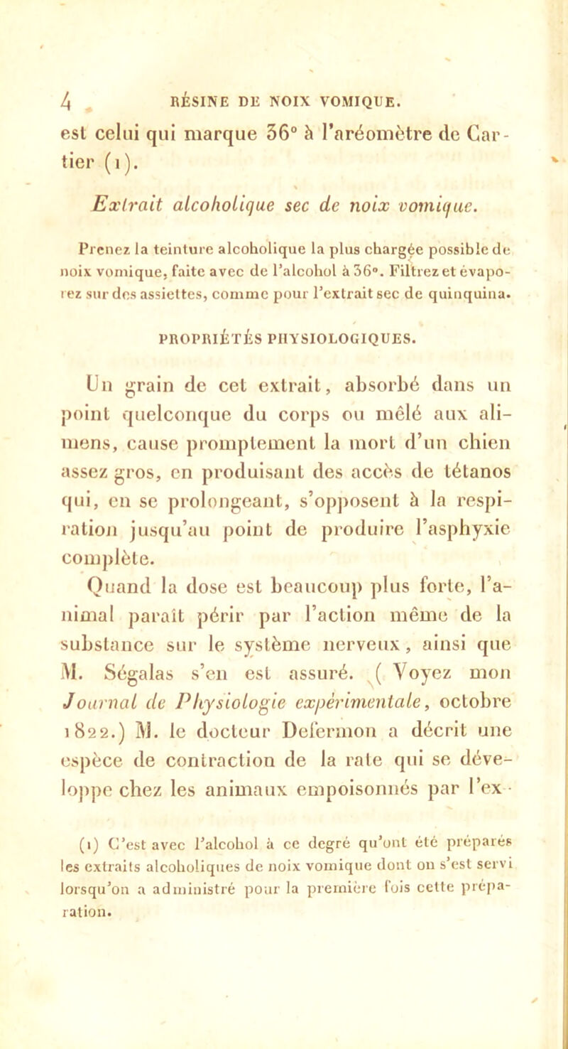 est celui qui marque 36° à l’aréomètre de Car- tier ( i ). Extrait aicoholique sec de noix vomique. Prenez ia teinture aicoholique la plus chargée possible de noix vomique, faite avec de l’alcohol à 36°. Filtrez et évapo- rez sur des assiettes, comme pour l’extrait sec de quinquina. PROPRIÉTÉS PHYSIOLOGIQUES. Un grain de cet extrait, absorbé dans un point quelconque du corps ou mêlé aux ali— mens, cause promptement la mort d’un chien assez gros, en produisant des accès de tétanos qui, en se prolongeant, s’opposent à la respi- ration jusqu’au point de produire l’asphyxie complète. Quand la dose est beaucoup plus forte, l’a- nimal paraît périr par l’action même de la substance sur le système nerveux, ainsi que M. Ségalas s’en est assuré. ( Voyez mon Journal de Physiologie expérimentale, octobre 1822.) M. le docteur Defermon a décrit une espèce de contraction de la rate qui se déve- loppe chez les animaux empoisonnés par l’ex (1) C’est avec l’alcohol à ce degré qu’ont été préparés les extraits alcoholiques de noix vomique dont on s’est servi lorsqu’on a administré pour la première fois cette prépa- ration.