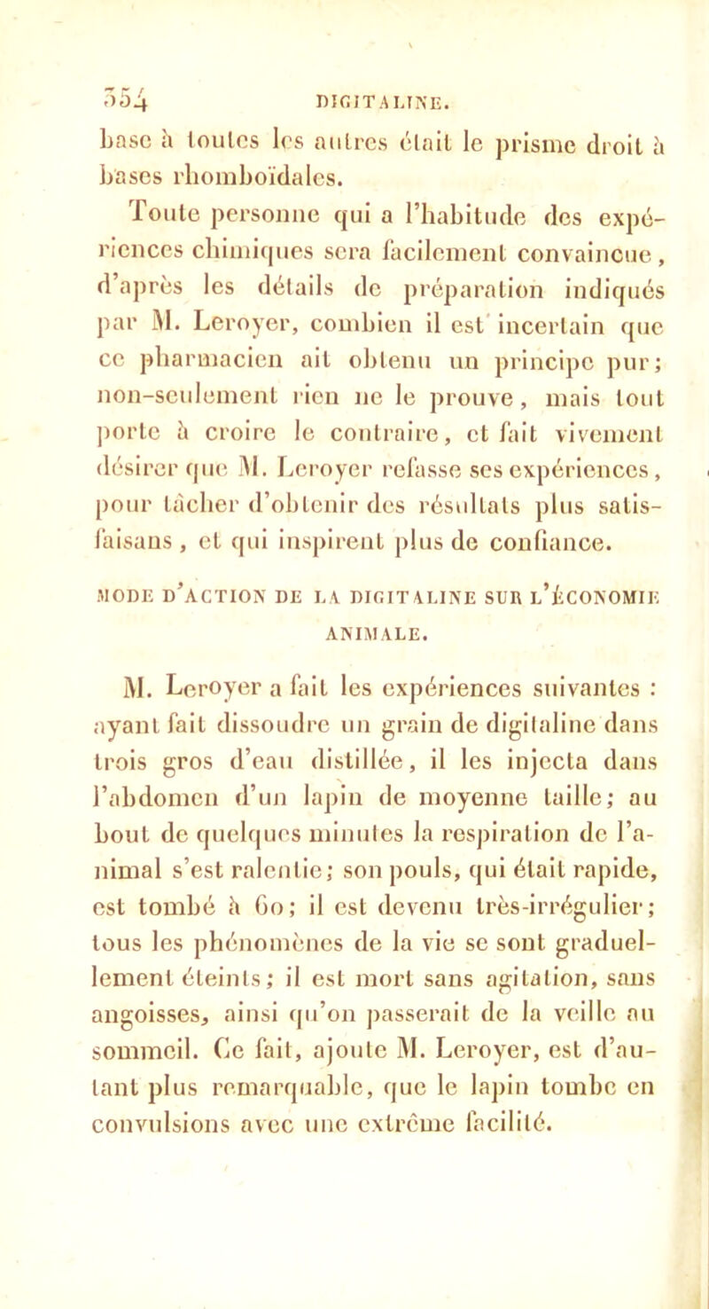 base h loulcs les autres était le prisme droit h bases rhomboïdales. Toute personne qui a l’habitude des expé- riences chimiques sera facilement convaincue, d après les détails de préparation indiqués par Al. Leroyer, combien il est incertain que ce pharmacien ail obtenu un principe pur; non-seulement rien ne le prouve, mais tout porte ii croire le contraire, et fait vivement désirer que M. Leroyer refasse ses expériences, pour lâcher d’obtenir des résultats plus salis- laisaus , et qui inspirent plus de confiance. MODE d’action DE LA DIGITALINE SUR l’ÉCONOMIK ANIMALE. M. Leroyer a fait les expériences suivantes : ayant fait dissoudre un grain de digitaline dans trois gros d’eau distillée, il les injecta dans l’abdomen d’un lapin de moyenne taille; au bout de quelques minutes la respiration de l’a- nimal s’est ralentie; son pouls, qui était rapide, est tombé h Go; il est devenu très-irrégulier; tous les phénomènes de la vie se sont graduel- lement éteints; il est mort sans agitation, sans angoisses, ainsi qu’on passerait de la veille au sommeil. Ce fait, ajoute M. Leroyer, est d’au- tant plus remarquable, que le lapin tombe en convulsions avec une extrême facilité.