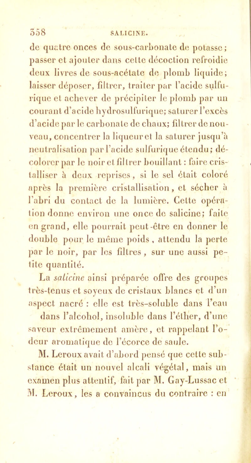 de quatre onces de sous-carbonate de potasse; passer et ajouter dans celle décoction refroidie deux livres de sous-acétate de plomb liquide; laisser déposer, filtrer, traiter par l’acide sulfu- rique el achever de précipiter le plomb par un courant d’acide hydrosulfurique; saturer l’excès d’acide par le carbonate de chaux; filtrer de nou- veau, concentrer la liqucurel la saturer jusqu’à neutralisation par l’acide sulfurique étendu; dé- colorer par le noirci filtrer bouillant : faire cris- talliser à deux reprises, si le sel était coloré après la première cristallisation, el sécher à l'abri du contact de la lumière. Celle opéra- tion donne environ une once de salicinc; faite en grand, elle pourrait peut-être en donner le double pour le même poids , attendu la perte par le noir, par les filtres , sur une aussi pe- tite quantité. La salicinc ainsi préparée offre des groupes très-tenus et soyeux de cristaux blancs et d’un aspect nacré : elle est très-soluble dans l’eau dans l’alcohol, insoluble dans l’éther, d’une saveur extrêmement amère, et rappelant l’o- deur aromatique de l’écorce de saule. M. Leroux avait d’abord pensé que celle sub- stance était un nouvel alcali végétal, mais un examen plus attentif, fait par M. Gay-Lussac cl 31. Leroux, les a convaincus du contraire : en