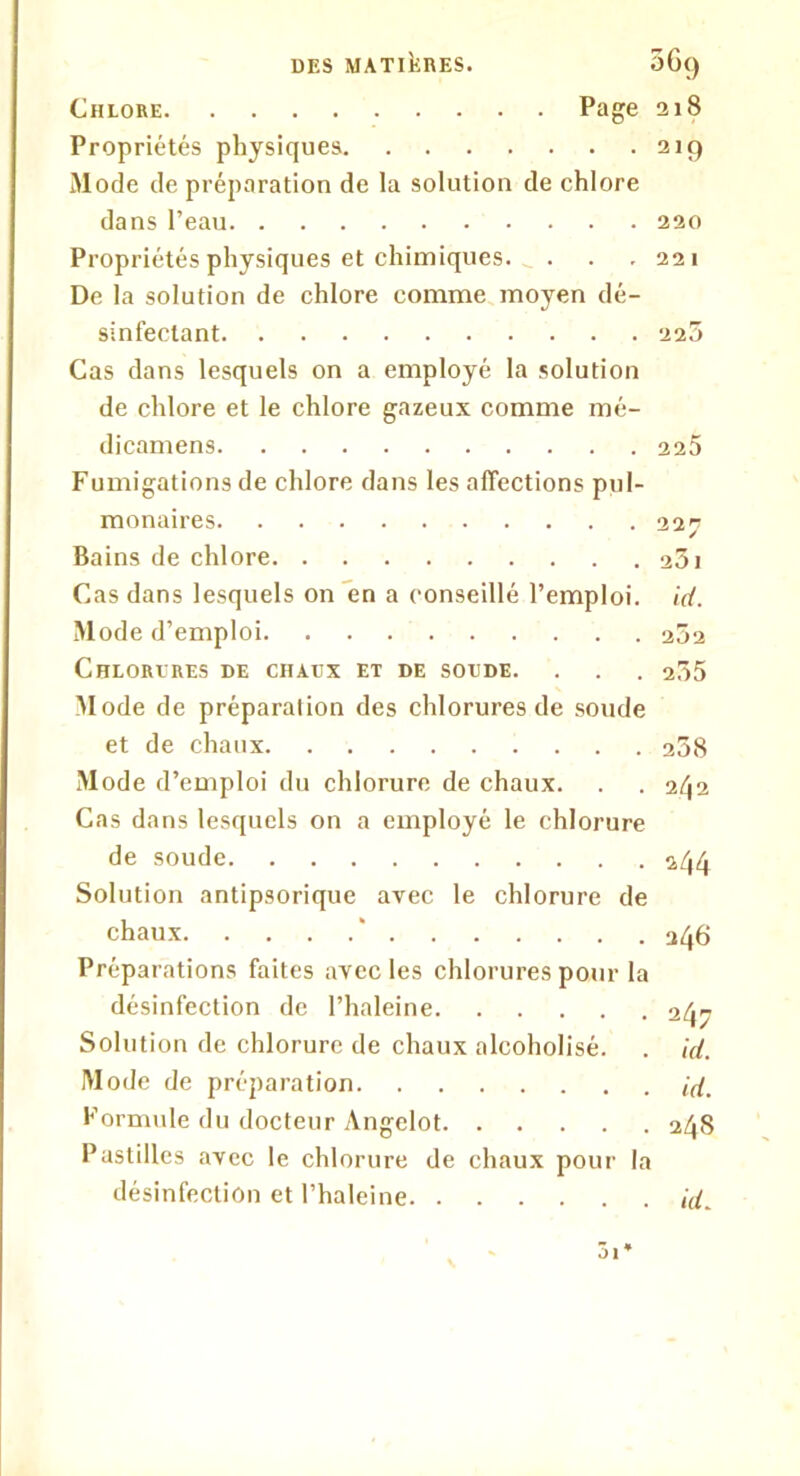 Chlore Page 218 Propriétés physiques 219 Mode de préparation de la solution de chlore dans l’eau 220 Propriétés physiques et chimiques. . . .221 De la solution de chlore comme moyen dé- sinfectant 225 Cas dans lesquels on a employé la solution de chlore et le chlore gazeux comme mé- dicamens 225 Fumigations de chlore dans les affections pul- monaires 227 Bains de chlore 23i Cas dans lesquels on en a conseillé l’emploi, id. Mode d’emploi 252 Chlorures de chaux et de soude. . . . 235 Mode de préparation des chlorures de soude et de chaux 238 Mode d’emploi du chlorure de chaux. . .2^2 Cas dans lesquels on a employé le chlorure de soude 244 Solution antipsorique avec le chlorure de chaux ‘ 246 Préparations faites avec les chlorures pour la désinfection de l’haleine 247 Solution de chlorure de chaux alcoholisé. . id. Mode de préparation id. Formule du docteur Angelot 248 Pastilles avec le chlorure de chaux pour la désinfection et l’haleine id. 01