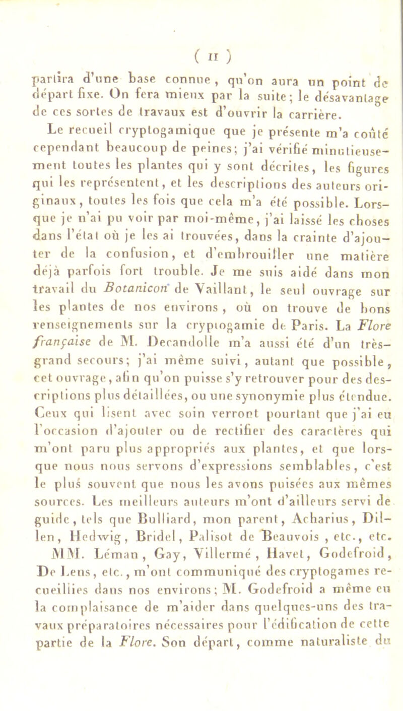 partira d’une base connue , qu’on aura un point de départ fixe. On fera mieux par la suite; le désavantage de ces sortes de travaux est d’ouvrir la carrière. Le recueil cryplogamique que je présente m’a coûte cependant beaucoup de peines; j’ai vérifié minutieuse- ment toutes les plantes qui y sont décrites, les figures qui les représentent, et les descriptions des auteurs ori- ginaux, toutes les fois que cela m’a été possible. Lors- que je n’ai pu voir par moi-même, j’ai laissé les choses dans l’étal où je les ai trouvées, dans la crainte d’ajou- ter de la confusion, et d’embrouiller une matière déjà parfois fort trouble. Je me suis aidé dans mon travail du Botanicon de Vaillant, le seul ouvrage sur les plantes de nos environs , où on trouve de bons renseignements sur la cryptogamie de Paris. La Flore française de M. Decandolle m’a aussi été d’un très- grand secours; j’ai même suivi, autant que possible, cet ouvrage, afin qu’on puisse s’y retrouver pour des des- criptions plus détaillées, ou une synonymie plus étendue. Ceux qui lisent avec soin verront pourtant que j’ai eu l’occasion d’ajouter ou de rectifiei des carartères qui m’ont paru plus appropriés aux plantes, et que lors- que nous nous servons d’expressions semblables, c'est le plus souvent que nous les avons puisées aux mêmes sources. Les meilleurs auteurs m’ont d’ailleurs servi de guide, tels que Bulliard, mon parent, Acharius, Dil- len , Hedwig, Bridel, Palisot de Beauvois , etc., etc. MM. Léman, Gay, Villermé , Havel, Godefroid, De 1. eus, etc., m’ont communiqué des cryptogames re- cueillies clans nos environs; M. Godefroid a même eu la complaisance de m’aider dans quelques-uns des tra- vaux préparatoires nécessaires pour l’édification de cette partie de la Flore. Son départ, comme naturaliste du