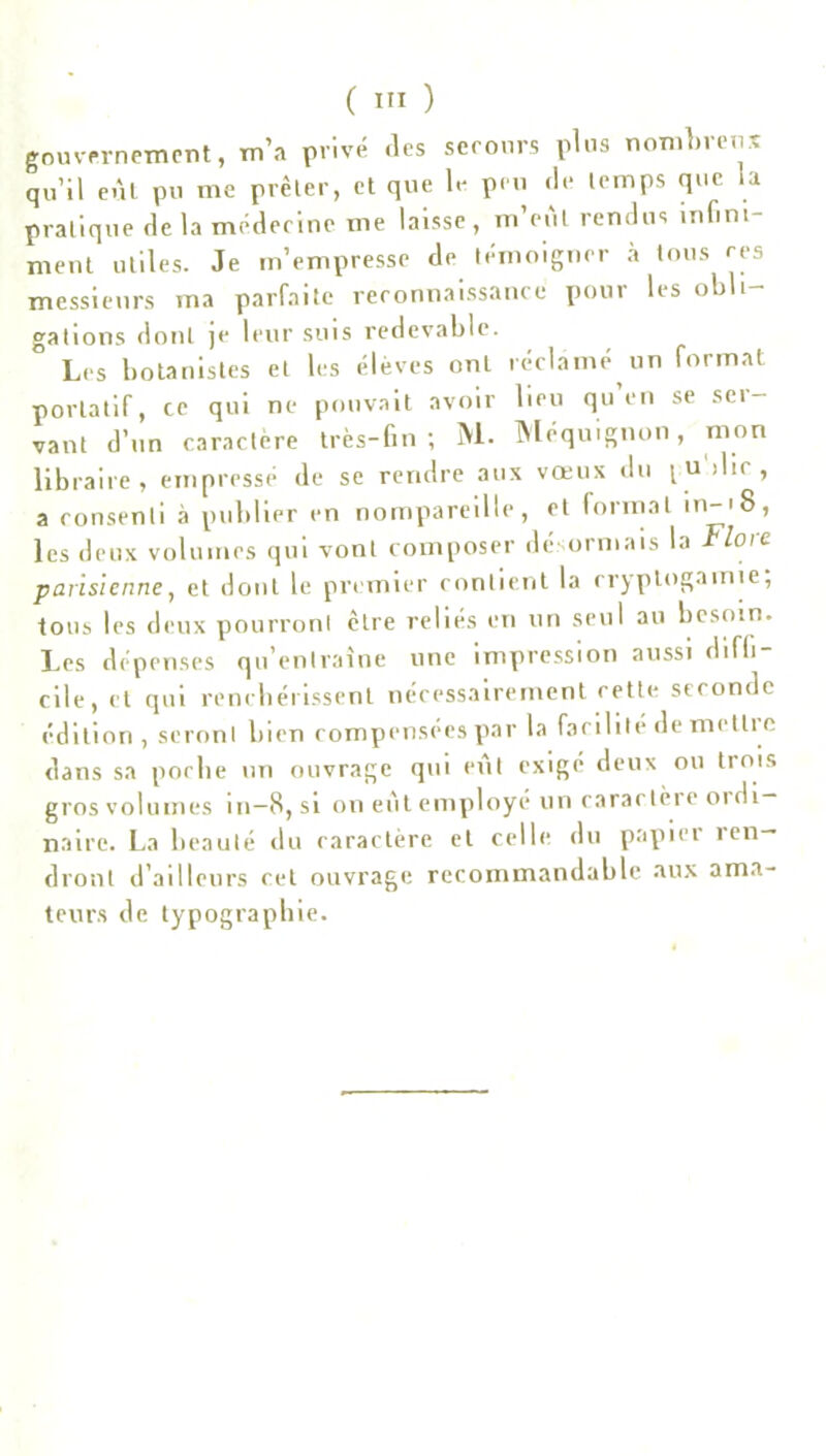 gouvernement, m’a privé (les secours plus nombreux qu’il eût pu me prêter, et que le peu de temps que la pratique de la médecine me laisse, m’eùl rendus infini- ment utiles. Je m’empresse de témoigner à tous ces messieurs ma parfaite reconnaissance pour les obli- gations dont je leur suis redevable. Les botanistes et les élèves ont réclamé un format portatif, ce qui ne pouvait avoir lieu qu en se sei- vant d’un caractère très-fin; M. Méquignon, mon libraire, empressé de se rendre aux vœux du l u‘>lir , a consenti à publier en nompareille, et formai in-'8, les deux volumes qui vont composer désormais la Flore parisienne, et dont le premier contient la cryptogamie, tous les deux pourront être reliés en un seul au besoin. Les dépenses qu’entraîne une impression aussi diffi cile, et qui renchérissent nécessairement cette seconde édition, seront bien compensées par la facilité de metüe dans sa poche un ouvrage qui eût exigé deux ou trois gros volumes in-8, si on eût employé un caractère ordi- naire. La beauté du caractère et celle du papier ren- dront d’ailleurs cet ouvrage recommandable aux ama- teurs de typographie.