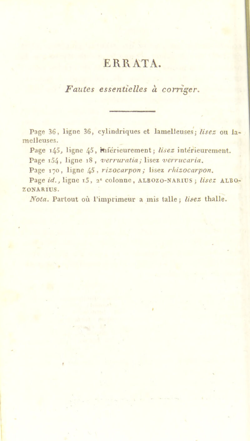 ERRATA Fautes essentielles à corriger. Page 36, ligne 36, cylindriques et lamelleuses; lisez ou la melleuses. Page i45, ligne 45, hiférieurement ; lisez inte'rieurement. Page i54, ligne 18, verruratia; lisez verrucaria. Page 170, ligne 45, rizocarpon ; lisez rhizocarpon. Page ici., ligne i5, 2' colonne, albozo-narius ; lisez ALBO ZONARIUS. Nota. Partout où l’imprimeur a mis talle ; lisez thalle.