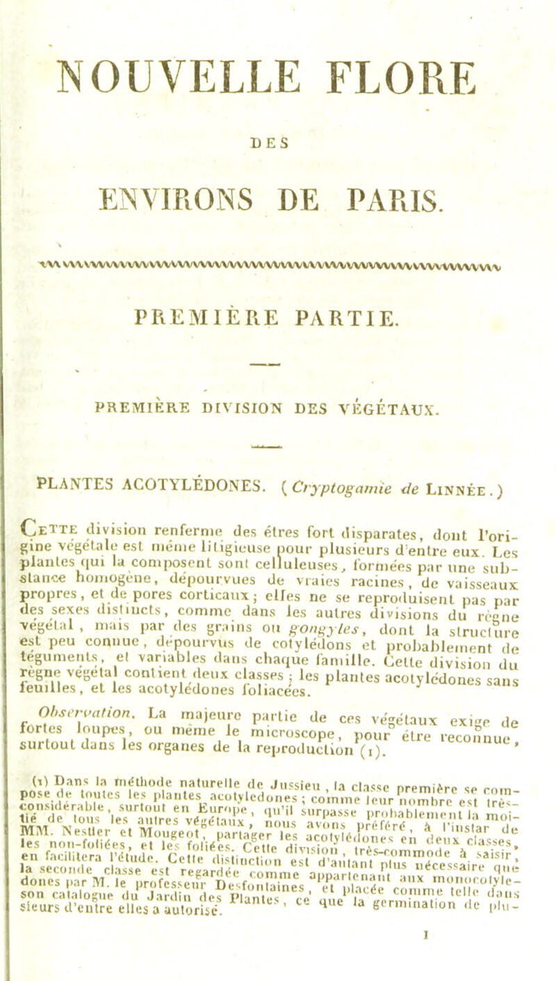 NOUVELLE FLORE DES ENVIRONS DE PARIS. tw V\\ VWVWVW WWW VWVWVWWWW WV\A/V VWWVVVV WWWVWVW PREMIÈRE PARTIE. PREMIÈRE DIVISION DES VEGETAUX. PLANTES ACOTALÉDONES. (Cryptogamie de Linnêe.) Cette division renferme des êtres fort disparates, dont l’ori- gine végétale est même litigieuse pour plusieurs d’entre eux Les plantes qui la composent sont celluleuses, formées par une sub- stance homogène, dépourvues de vraies racines, de vaisseaux propres, et de pores corticaux; elfes ne se repro.luisent pas par des sexes distincts, comme dans les autres divisions du règne végétal, mais par des grains ou gonfles, dont la structure est peu connue, dépourvus de cotylédons et probablement de téguments, et variables dans chaque famille. Cette division du régné végéta contient deux classes ; les plantes acotyledones sans leimles, et les acotyledones Joliacees. Observation. La majeure partie de ces végétaux exige de fortes loupes ou meme le microscope, pour être reconnue surtout dans les organes de la reproduction (i). ’ (U Dans la méthode naturelle de Jussieu , la classe première se rotn- pose de toutes les plantes acotyledones ; comme leur nombre«1 SWïïï,’ •lAUrXrÆ-;;î,x* ■ “ü’ ;,,ri'asst W»>bTmemeîi moi! doues par M. le professer'D^fon&ne's