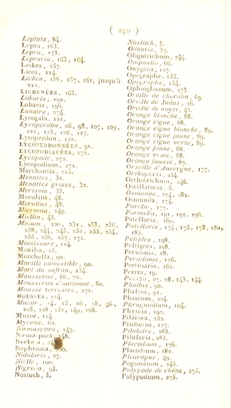 Leplota, 84. I^ppra, 163. Lepra, t 3. Lepraria . iG3 , 164. Peskea, 257. Licea, 114. Lichen, 13Q, 1G7» 161, ju 313. I-ichenées, iG3. Lobaria, 192, Lobaria, igG. Lunaire, 274. Lyeogala, 121. Lycoperdon, 26, 98, t07 , 121 . 123, 126, 127. Lycoperdon , 122. I-YUOI'ERDONNÉES , 91. X.1COPODIACÉES, 272. Lycopode, 272. Lycopodium, 272. Marchanda, 215. Menottes, 32. Menottes grises, 32. Merisma, 33. Merulius, 48. Meru/ius, 48. Microma, 149. Miellin, 43. Mm uni , 22o, 23i , 233, 2.38, 244, 24S, 252, 253, 255 , 256, 257 , 271. Moisissure ,114. Monilia, i3. Morchidla , 90. Morille comestible, 90. Mort du safran, 134. Mousseron, 66, 70. Mousseron d'automne, 8a. Mousse terrestre, 272. MOl’SJES , 224. Mucor, .4, i5, 16, 18, io5, 128 , i3i, i4y, 168. Mucor, 114. Mycena, 62. Nccmaspora, 147. Na-muspora ,048. Necke a , ?4]H ÎVephroma, *0. Nidularia, 27. Nielle, 100. Nigre..o, 93. Noslocb, 3. ( 290 ) Nostoc/i, 5. Odontia, 37. OJigoIrichum, 2.44. Omphatiu, 66. Onygena, 137. Opegraplia, x55. squ a Opegrapha, 1.54. Ophiogiossum, 2*3 Oreille de chardon. Cm. Oreille de Judas, 26. Oreille de noyer, 43. Oronge blanche, 88. Oronge ciguë., 88. 109, Oronge ciguë blanche, 89. Oronge ciguë jaune , 89. ‘ Oronge ciguë verte, 89. Oronge /aune, 88. Oronge vt aie, S8. Oronge fausse, 87. Orseilte d’Auvergne, 177, Orthopixis ,2.54. Orihoirjchum, 246. Oscillaloria. 5. Os manda, 274, 282. Osrnumla, 224 Parelte, ,77. P arme h a, 191, 192, 196. Palcllaria, 169. *36, Palcllaria, 174, i75, 178, 180 209, 185. Peitidea , 198. Pelligora, 198. Periconia, 18. Penploma, 126. Pcrlusaria, 162. Peziza, içf, ’7,28,143,144. Phallus, 90. Phallus , 91. Pbascum, 224. 3G , Phragmidium, 104. Physcia, 192. Pilaisfea, 232. Piloboius, «27. Pi lu luire, 283. Pilularia, 2S3. Placodium, 176. Placodium, 182. P/europus, 4p. Pogonatum , 24a. Polypode de chêne, 27a. PoJypodium, 275.