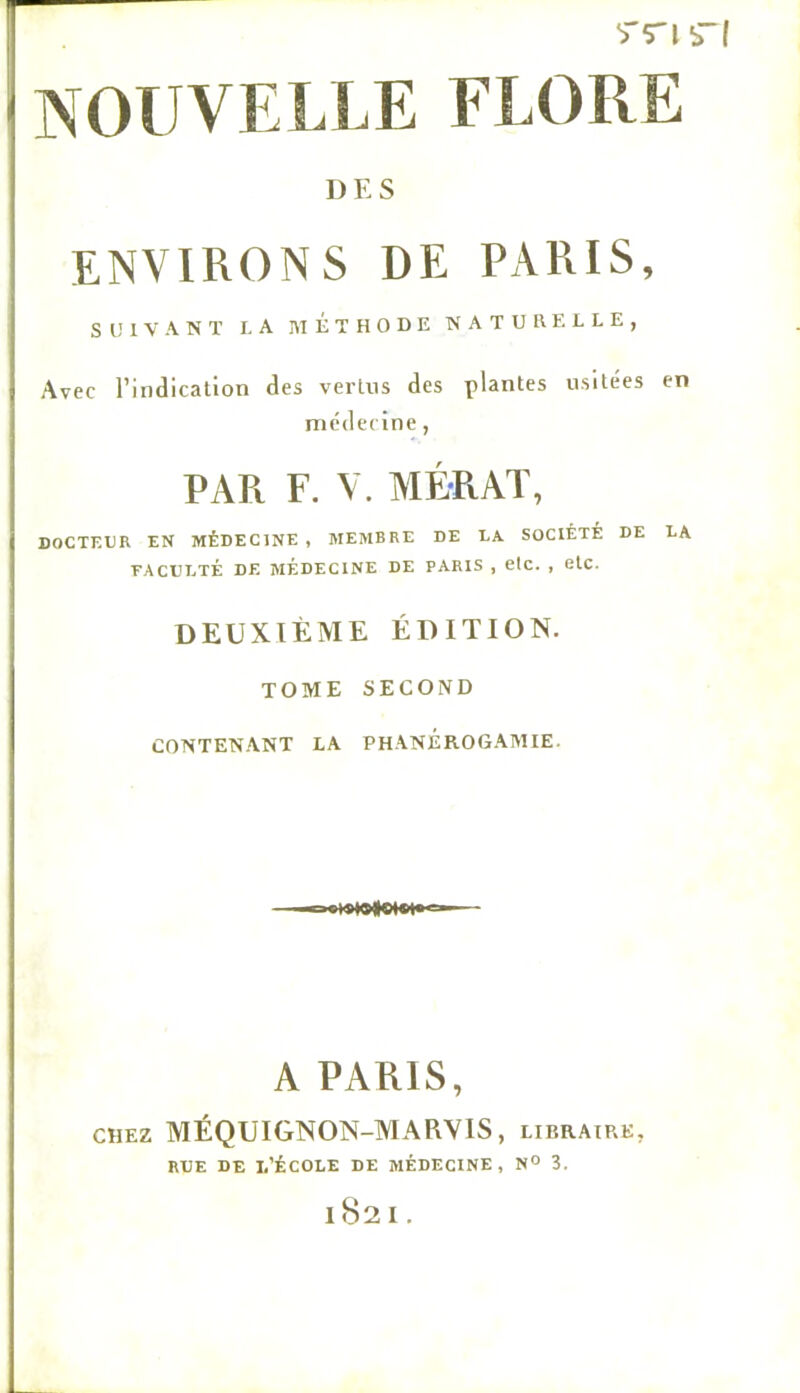 I) E S ENVIRONS DE PARIS, S l! 1 V A N ï LA MÉTHODE NATURELLE, Avec l’indication des vertus des plantes usitées en médecine, PAR F. V. MÉRAÏ, DOCTEUR EN MÉDECINE , MEMBRE DE LA SOCIÉTÉ DE LA FACULTÉ DE MEDECINE DE PARIS , etc. , elC. DEUXIÈME ÉDITION. TOME SECOND CONTENANT LA PHANÉROGAMIE. A PARIS, CHEZ MÉQUIGNON-MARVIS, libraire, RUE DE 1,’ÉCOLE DE MÉDECINE, N° 3. 1S2 I .