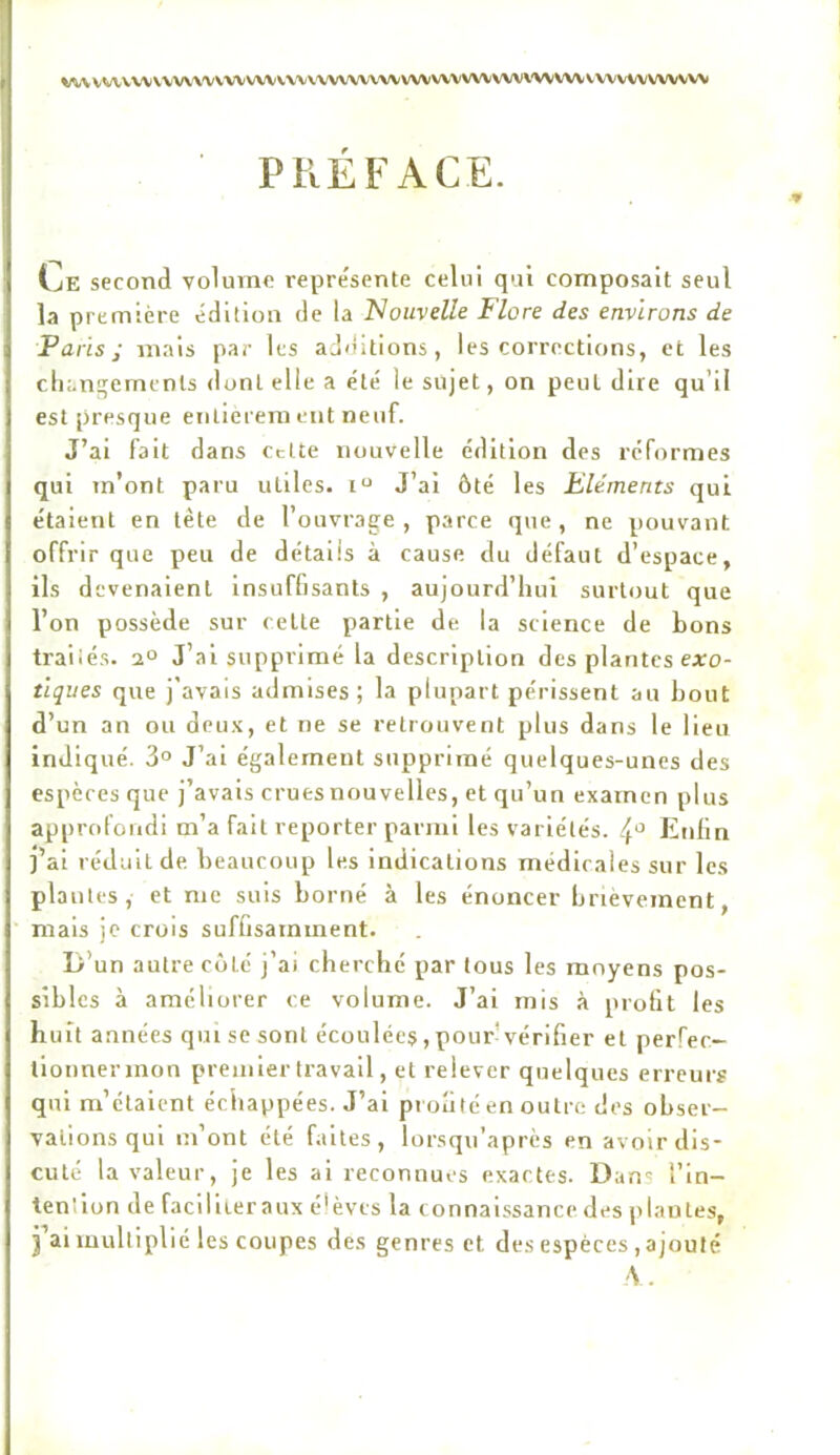 V^VVVVVVV\VV'VVV'VVVVVV\XX.\'VV\'VV'VVVVVVVVVVVVVV\'VVVVV\.VVVVVVVWW PREFACE. w Ce second volume représente celui qui composait seul la première édition de la Nouvelle Flore des environs de Paris; mais par les additions, les corrections, et les changements dont elle a été le sujet, on peut dire qu’il est presque entièrement neuf. J’ai Fait dans cette nouvelle édition des reformes qui m’ont paru utiles. J’ai ôté les Eléments qui étaient en tète de l’ouvrage, parce que, ne pouvant offrir que peu de détails à cause du défaut d’espace, ils devenaient insuffisants , aujourd’hui surtout que l’on possède sur celle partie de la science de bons traiiés. 2° J’ai supprimé la description des plantes earo- tlques que j'avais admises; la plupart périssent au bout d’un an ou deu.v, et ne se retrouvent plus dans le lieu indiqué. 3° J’ai également supprimé quelques-unes des espères que j’avais crues nouvelles, et qu’un examen plus approfondi m’a fait reporter parmi les variétés, Enlln j’ai réduit de beaucoup les indications médicales sur les piaules, et me suis borné à les énoncer brièvement, mais je crois suffisamment. D’un autre côté j’ai cherché par tous les moyens pos- sibles à améliorer ce volume. J’ai mis à protit les huit années qui se sont écoulées, pour'vérifier et perfec- lionnermon premier travail, et relever quelques erreur? qui m’étaient échappées. J’ai prolllé en outre dos obser- vations qui m’ont été faites, lorsqu’après en avoir dis- cuté la valeur, je les ai reconnues exactes. Dans l’in- tenlion de facillieraux é'èvcs la connaissance des plantes, j ai multiplié les coupes des genres et desespèc es,ajouté A.