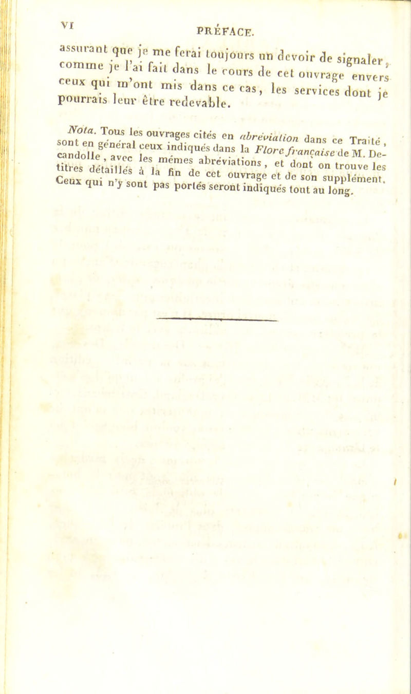 assurant que jn me fera! toujours un devoir de signaler comme ,e l a. fait dans le rours de cet ouvrage^n e.s ceux q„. m’ont mis dans ce cas, les services dont je pourrais leur être redevable. ^ so^?en 7— Ouvrages cités en abréviation dans ce Traité candolle T* 7“’' 'diqués dans la Flore française de U Dc- titres détan é^ , “r, ‘lont' on trouvées Ceuvom 7! ouvrage et de son supplément q 1 n y sont pas portes seront indiqués tout au long.