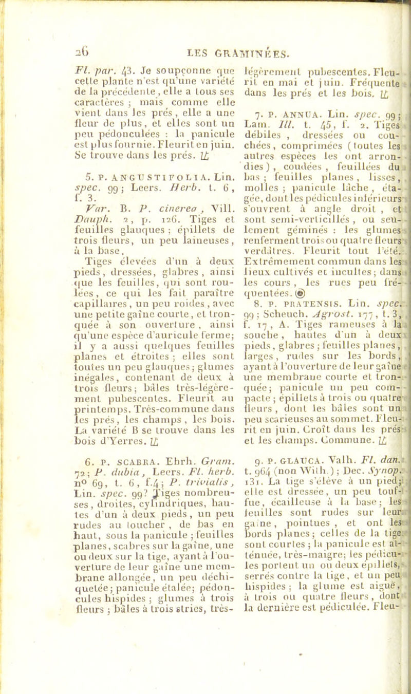 7 2(i LES GRAîMfMÉES. Fl. par. 43. Je soupçonne que celle plante n'est qu’une variété de la précédente , elle a tous ses caractères ; mais comme elle vient dans les prés, elle a une fleur de plus, et elles sont un peu pédonculées ; la panicule est plus fournie. Fleurit en juin. Se trouve dans les prés. U, 5. V. ANGL’STIFOLIA. Lin. spec. 99; Leers. Herb. t. (i, Vnr. B. P. cinerea , Vill. Pauph. -2, p. 126. Tiges et feuilles glauques ; épillels de trois fleurs, un peu laineuses, ù la base. Tige.s élevées d'un à deux pieds, dressées, glabres, ainsi <|ue les feuilles, ijui sont rou- lées, ce qui les fait paraître capillaires , un peu roides , avec une petite gaîue courte, cl Iron- cjuée à son ouverture , ainsi qu'une espèce d'auricule ferme; il y a aussi (|uelques feuilles planes et étroites ; elles sont toutes un peu glaiu[ue.s; glumes inégales, conlenanl de deux à trois Heurs; bàles très-légère- ment pubescenles. Fleurit au printemps. Très-commune dans les prés, les champs, les bois. La variété B se trouve dans les bois d’Yerres. H, légèrement pubescenles. FIcu-‘. rit en mai et juin. Fréquente* dans les prés et les bois. î£ j 7. P. ANNIJA. Lin. spec. 9g;' Lam. ///. t. 45, I. 2. Tiges t débiles , dressées ou cou- - chées, comprimées (toutes les « autres espèces les ont arron-• dies), coudées, feuillées du* ba.s ; feuilles planes, lisses, , molles; panicule lâche, éla-- géc, doul les pédicules inlérieurst s'ouvrent à angle droit , ctt sont scmi-verticillcs , ou seu-■ Icment géminés : les glumes'i renferment trois ou quatre llcursl verdâtres. Fleurit tout l’éléi Extrêmement commun dans les i lieu.x cultivés et incultes; dansi les cours , les rues peu fré-^' quentées.t^ ] 8. P. PHATENSIS. Lin. spec.' 99; Scheuch. Agrost. 177, 1.3,’ f. 17, A. figes rameuses ù lal souche, hautes d'un à deuxi f)ieds, glabres ; feuilles planes,', arges , rudes sur le.s bords, , ayant à l’ouverture de leurgaîne ( une membrane courte et tron-( quée; panicule un peu coin-• pacte ; épillels à trois ou quatrei (leurs, dont les bàles sont uni peu scarieuses au sommet. Fleu- rit en juin. Croît dans les prés-t et les champs. Commune. [4 ' 6. P. SCABIÎA. Ehrh. Gram. 72; P. dubia, Leers. Fl. herb. nO 69, l. (i, f.4; P. triidalis, Lin.'jpcc. 99? ^'iges nombreu- ses, droites, cylindriques, hau- tes d'un à deux pieds, un peu rudes au loucher , de bas en haut, sous la panicule ; feuilles planes, scabres sur la gaîne, une ou deux sur la tige, ayant à l'ou- verture de leur gaîne une mem- brane allongée, un peu déchi- quetée; panicule étalée; pédon- cules hispides ; glumes à trois (leurs ; bàles à trois stries, trés- 9. P. GLAXICA. 'Valh. Fl. dan.i. t. 9Ü4 (non Wilh.) ; Dec. .S’y'nop^ i3i. La lige s'élève à un pied;j elle est dressée, un peu touf-J fue, ccailleu.se à la base; lest leuilles sont rudes sur leurd ga.ne, pointues, et ont les I bords planes; celles de la lige.| sont courtes ; la ])anicule est al-* ténuée, très-maigre; les pédicu-l les portent un ou deux épillels,'* serrés contre la lige, et un peu,< hispides; la glume est aiguë à trois ou quatre Heurs, dont I la dernière est pédiculce. Fieu- •