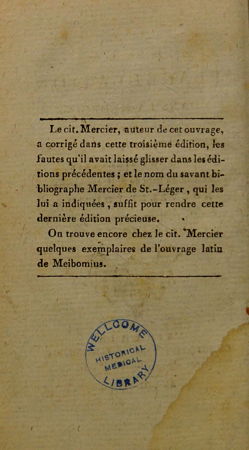 Lé cit. Mercier, auteur de cet ouvrage, a corrigé darts cette troisième édition, fes fautes qu’il avait laissé glisser dans les édi- tions précédentes ; et le nom du savant bi- bliographe Mercier de St.-Léger, qui les lui a indiquées , suffit pour rendre cette dernière édition précieuse. • On trouve encore chez le cit. 'Mercier quelques exejçnplaires de l’ouvrage latia de Meibomius.