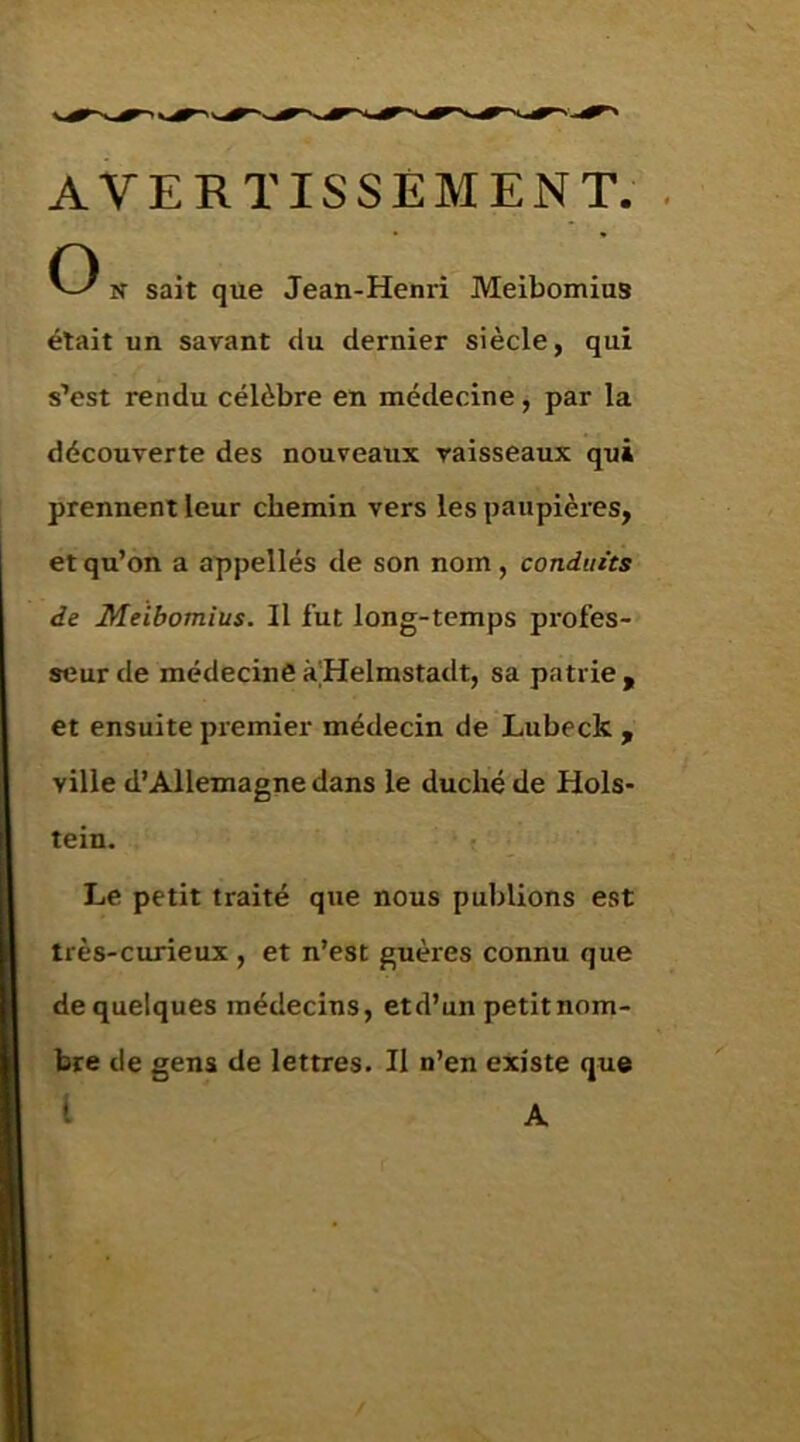 AVERTISSEMENT. C) lï sait que Jean-Henri Meibomius était un savant du dernier siècle, qui s’est rendu célèbre en médecine, par la découverte des nouveaux vaisseaux qui prennent leur chemin vers les paupières, et qu’on a appellés de son nom, conduits de Meibomius. Il fut long-temps profes- seur de médecine à'Helmstadt, sa patrie , et ensuite premier médecin de Lubeck , ville d’Allemagne dans le duché de Hols- tein. Le petit traité que nous publions est très-curieux , et n’est guères connu que de quelques médecins, etd’un petitnom- bre de gens de lettres. Il n’en existe que