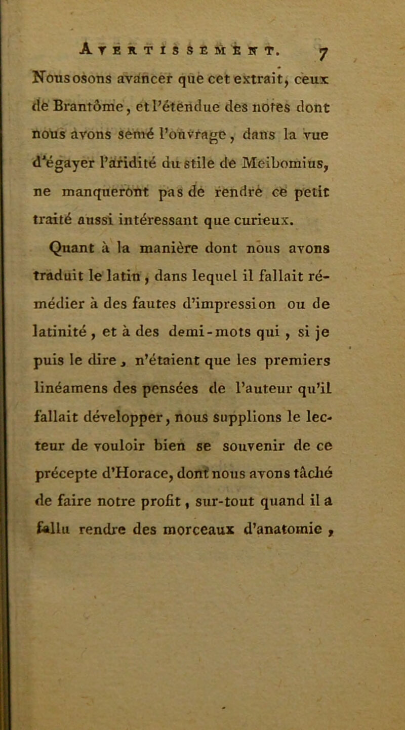 Nous osons avancer què cet extrait, ceux tiè Brantôme, et l’étendue des notes dont nous avons semé l’onvtage, dans la vue d'égayer l’àfidité dustile de Meibomius, ne manqueront pas dé rendrè cé petit traité aussi intéressant que curieux. Quant à la manière dont nous avons traduit le latin , dans lequel il fallait re- médier à des fautes d’impression ou de latinité , et à des demi-mots qui , si je puis le dire , n’étaient que les premiers linéamens des pensées de l’auteur qu’il fallait développer, nous supplions le lec- teur de vouloir bien se souvenir de ce précepte d’Horace, donf nous avons tâclié de faire notre profit, sur-tout quand il a fallu rendre des morceaux d’anatomie ,