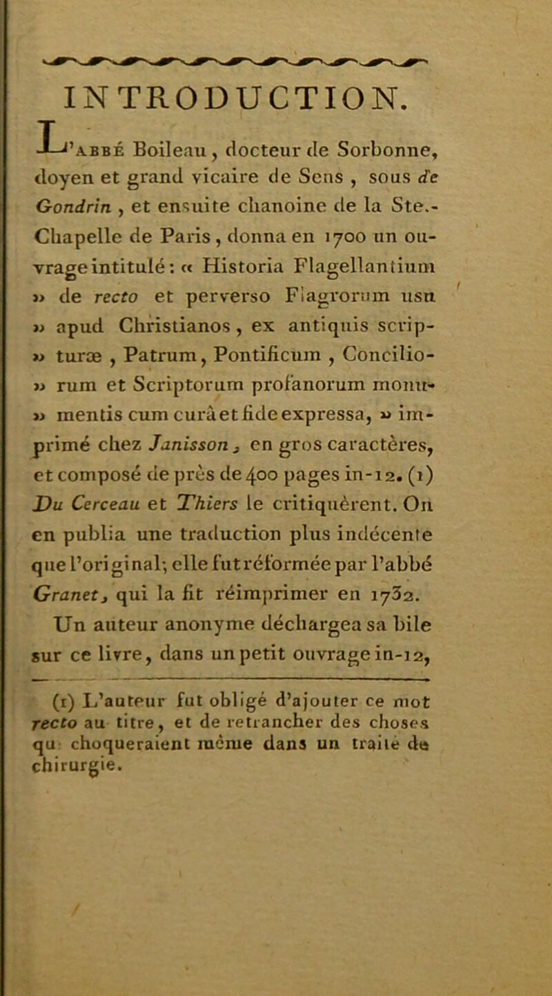 INTRODUCTION. I-J’abbé Boileau, docteur de Sorbonne, doyen et grand vicaire de Sens , sous de Gondrin , et ensuite chanoine de la Ste.- Chapelle de Paris, donna en 1700 un ou- vrage intitulé : « Historia Flagellantium i> de recto et perverso Flagroriim usn w apud Christianos , ex antiquis scrip- » turæ , Patrum, Pontificum , Concilio- » rum et Scriptorum profanorum monu- » mentis cum curàetfideexpressa, «im- primé chez Janîsson J en gros caractères, et composé de près de 400 pages in-12. (i) Du Cerceau et Thiers le critiquèrent. On en publia une traduction plus indécente q ue l’ori gi nal; elle fut réformée par l’abbé Granetj qui la fit réimprimer en 1732. Un auteur anonyme déchargea sa bile sur ce livre, dans un petit ouvrage in-12, (i) L’auteur fut obligé d’ajouter ce mot recto au titre, et de retrancher des choses qu choqueraient meme dans un traité da chirurgie.