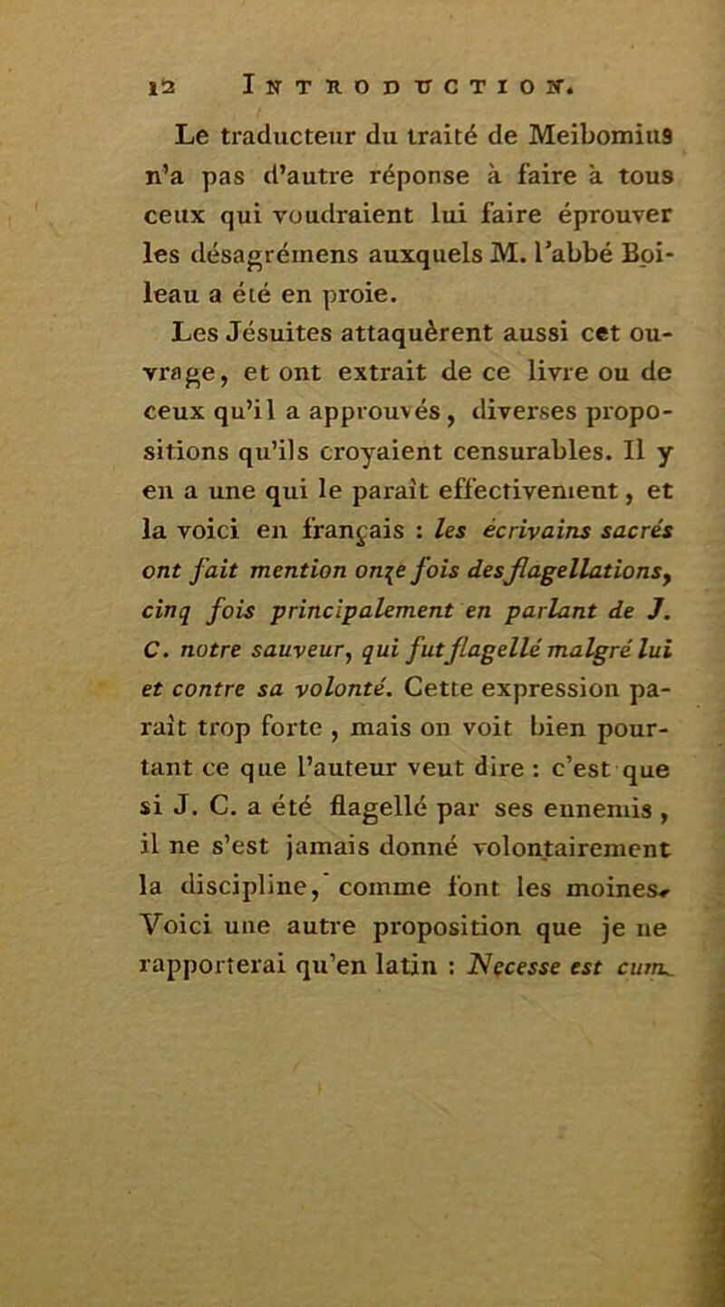 1Î2 Intuoductioît. Le traducteur du traité de MeibomiuS n’a pas d’autre réponse à faire à tous ceux qui voudraient lui faire éprouver les désagrémens auxquels M. Tabbé Boi- leau a été en proie. Les Jésuites attaquèrent aussi cet ou- vraf^e, et ont extrait de ce livre ou de ceux qu’il a approuvés , diverses propo- sitions qu’ils croyaient censurables. Il y en a une qui le parait effectivement, et la voici en français : Us écrivains sacrés ont fait mention on\e fois des flagellations y cinq fois princîpaUment en parlant de J. C. notre sauveur, qui fut flagellé malgré lui et contre sa volonté. Cette expression pa- raît trop forte , mais on voit bien pour- tant ce que l’auteur veut dire : c’est que si J. C. a été flagellé par ses ennemis , il ne s’est jamais donné volontairement la discipline, comme font les moines» Voici une autre proposition que je ne rapporterai qu’en latin : Nçcesse est cum..