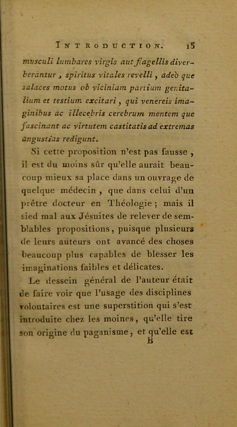 mitsculi linnbares virgis aut Jlagellis diver- beràntur j spiritus vitales revelli, adeo que salaces motus ob viciniam panium ger.ita- lium et testium excitari, qui venereis îma~ ginibus ac illecebris cerebrum mentem que fascinant ac virtutem castitatis ad extremas àngustias redigunt. Si cette proposition n’est pas fausse , il est du moins sûr qu’elle aurait beau- coup mieux sa j)Iace dans un ouvrage de quelque médecin , que dans celui d’un prêtre docteur en Théologie ; mais il sied mal aux Jésuites de relever de sem- blables propositions, puisque plusieurs de leurs auteurs ont avancé des choses beaucoup plus capables de blesser les imaginations faibles et délicates. Le dessein général de l’auteur était de faire voir que l’usage des disciplines volontaires est une superstition qui s’est introduite chez les moines, qu’elle tire son origine du paganisme, et qu’elle est