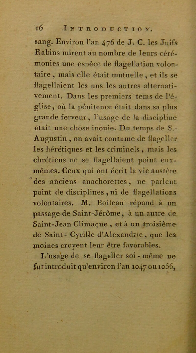 sang. Environ l’an 476 de J. C. les Juifs Kabins mirent au nombre de leurs céré- monies une espèce de flagellation volon- taire , mais elle était mutuelle , et ils se flagellaient les uns les autres alternati- vement. Dans les premiers teins de l’é- glise, ox'i la pénitence était dans sa plus grande ferveur, l’usage de la discipline était une chose inouie. Du temps de S,- Augustin , on avait contume de flageller les hérétiques et les criminels , mais les chrétiens ne se flagellaient point eux- mêmes. Ceux qui ont écrit la vie austère ''des anciens auachorettes, ne parlent point de disciplines , ni de flagellations volontaires. M. Boileau répond à un passage de Saint-Jérôme, à un autre de Saint-Jean Climaque , et .'1 un troisième de Saint - Cyrille d’Alexandrie, que les inoines croyeut leur être favorables. L’usage de se flageller soi - même ne fut introduit qu’en viron l’an 1047 ou io56,