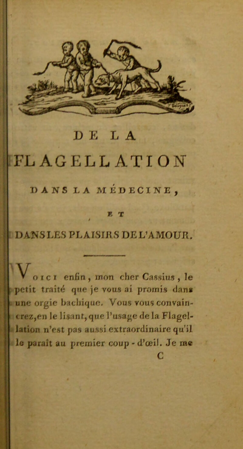 DELA hFL AGELL ATION I DANS LES PLAISIRS DE L’AMOUR. O ICI enfia,mon cher Casslus , le /petit traité que je vous ai promis dan» i une orgie hachique. Vous vous convain- I trez,en le lisant, que l’usage delà Flagel- •» lation n’est pas aussi extraordinaire qu’il le parait au premier coup - d’œil. Je me DANS LA MEDECINE, R T C