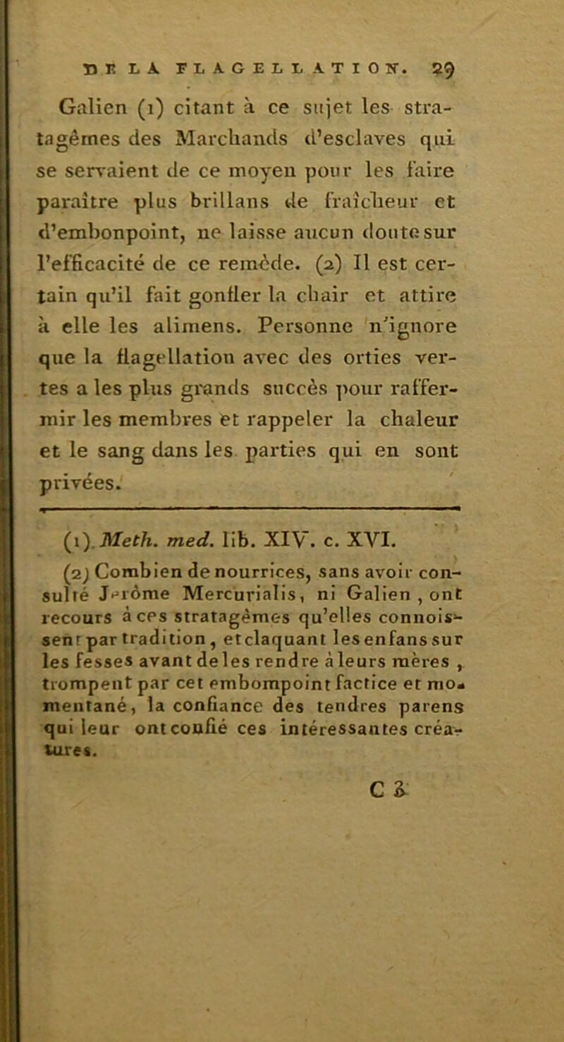 Galien (i) citant à ce sujet les stra- tagèmes des Marchands d’esclaves qui se servaient de ce moyen pour les faire paraître plus brillans de fraîcheur et d’embonpoint, ne laisse aucun doute sur l’efficacité de ce remède. (2) Il est cer- tain qu’il fait gonfler la chair et attire à elle les alimens. Personne n'ignore que la flagellation avec des orties vei’- tes a les plus grands succès ]>our raffer- mir les membres et rappeler la chaleur et le sang dans les parties qui en sont privées. (ilMeth. med.Uh.XlV.c.XVl. (2) Combien de nourrices, sans avoir con- sulté Jérôme Mercurialis, ni Galien , ont recours à ces stratagèmes qu’elles connois»- sent par tradition, etclaquant lesenfanssur les fesses avantdeles rendre àleurs mères , trompent par cet embompoint factice et mo» mentané, la confiance des tendres parens qui leur ont confié ces intéressantes créar tures. C 2^